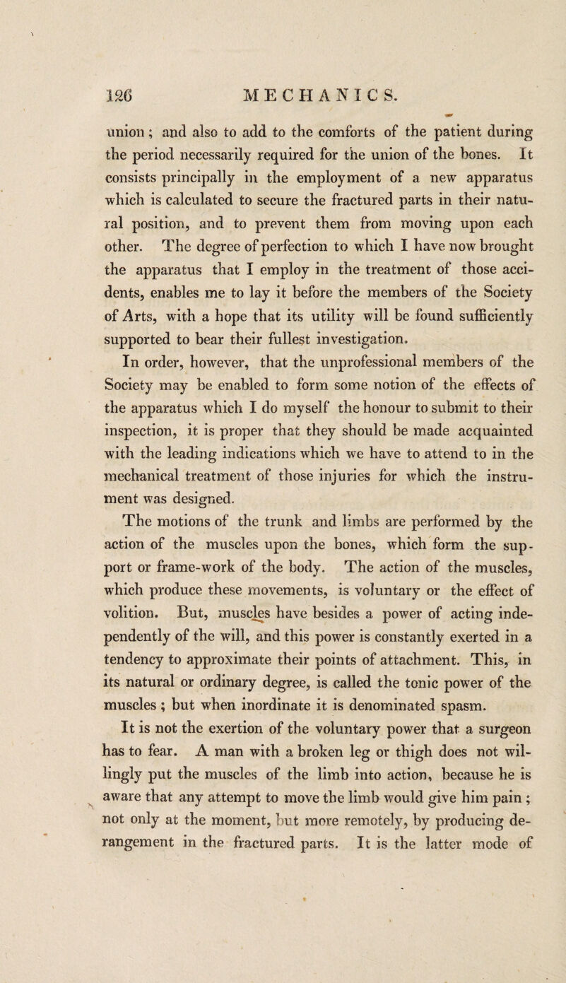 union; and also to add to the comforts of the patient during the period necessarily required for the union of the bones. It consists principally in the employment of a new apparatus which is calculated to secure the fractured parts in their natu¬ ral position, and to prevent them from moving upon each other. The degree of perfection to which I have now brought the apparatus that I employ in the treatment of those acci¬ dents, enables me to lay it before the members of the Society of Arts, with a hope that its utility will be found sufficiently supported to bear their fullest investigation. In order, however, that the unprofessional members of the Society may be enabled to form some notion of the effects of the apparatus which I do myself the honour to submit to their inspection, it is proper that they should be made acquainted with the leading indications which we have to attend to in the mechanical treatment of those injuries for which the instru¬ ment was designed. The motions of the trunk and limbs are performed by the action of the muscles upon the bones, which form the sup¬ port or frame-work of the body. The action of the muscles, which produce these movements, is voluntary or the effect of volition. But, muscles have besides a power of acting inde¬ pendently of the will, and this power is constantly exerted in a tendency to approximate their points of attachment. This, in its natural or ordinary degree, is called the tonic power of the muscles; but when inordinate it is denominated spasm. It is not the exertion of the voluntary power that a surgeon has to fear. A man with a broken leg or thigh does not wil¬ lingly put the muscles of the limb into action, because he is aware that any attempt to move the limb would give him pain ; not only at the moment, but more remotely, by producing de¬ rangement in the fractured parts. It is the latter mode of