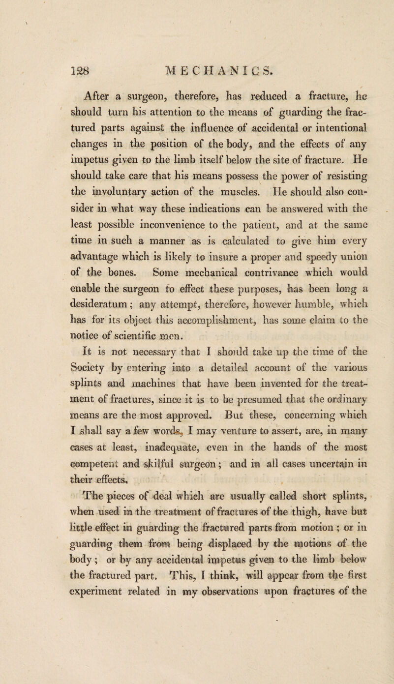 After a surgeon, therefore, has reduced a fracture, he should turn his attention to the means of guarding the frac¬ tured parts against the influence of accidental or intentional changes in the position of the body, and the effects of any impetus given to the limb itself below the site of fracture. He should take care that his means possess the power of resisting the involuntary action of the muscles. He should also con¬ sider in what way these indications can be answered with the least possible inconvenience to the patient, and at the same time in such a manner as is calculated to give him every advantage which is likely to insure a proper and speedy union of the bones. Some mechanical contrivance which would enable the surgeon to effect these purposes, has been long a desideratum; any attempt, therefore, however humble, which has for its object this accomplishment, has some claim to the notice of scientific men. it is not necessary that I should take up the time of the Society by entering into a detailed account of the various splints and machines that have been invented for the treat¬ ment of fractures, since it is to be presumed that the ordinary means are the most approved. But these, concerning which I shall say a few words, I may venture to assert, are, in many cases at least, inadequate, even in the hands of the most competent and skilful surgeon; and in ail cases uncertain in their effects. The pieces of deal which are usually called short splints, when used in the treatment of fractures of the thigh, have but little effect in guarding the fractured parts from motion ; or in guarding them from being displaced by the motions of the body; or by any accidental impetus given to the limb below the fractured part. This, I think, will appear from the first experiment related in my observations upon fractures of the