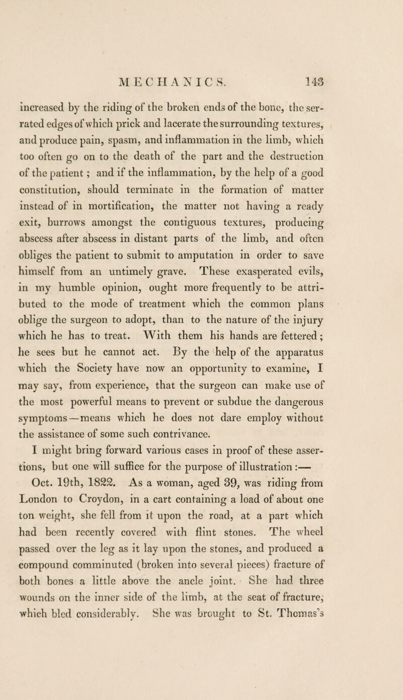 increased by the riding of the broken ends of the bone, the ser¬ rated edges of which prick and lacerate the surrounding textures, and produce pain, spasm, and inflammation in the limb, which too often go on to the death of the part and the destruction of the patient; and if the inflammation, by the help of a good constitution, should terminate in the formation of matter instead of in mortification, the matter not having a ready exit, burrows amongst the contiguous textures, producing abscess after abscess in distant parts of the limb, and often obliges the patient to submit to amputation in order to save himself from an untimely grave. These exasperated evils, in my humble opinion, ought more frequently to be attri¬ buted to the mode of treatment which the common plans oblige the surgeon to adopt, than to the nature of the injury which he has to treat. With them his hands are fettered; he sees but he cannot act. By the help of the apparatus which the Society have now an opportunity to examine, I may say, from experience, that the surgeon can make use of the most powerful means to prevent or subdue the dangerous symptoms—means which he does not dare employ without the assistance of some such contrivance. I might bring forward various cases in proof of these asser¬ tions, but one will suffice for the purpose of illustration :— Oct. 19th, 1822. As a woman, aged 39, was riding from London to Croydon, in a cart containing a load of about one ton weight, she fell from it upon the road, at a part which had been recently covered with flint stones. The wheel passed over the leg as it lay upon the stones, and produced a compound comminuted (broken into several pieces) fracture of both bones a little above the ancle joint. She had three wounds on the inner side of the limb, at the seat of fracture, which bled considerably. She was brought to St. Thomas’s