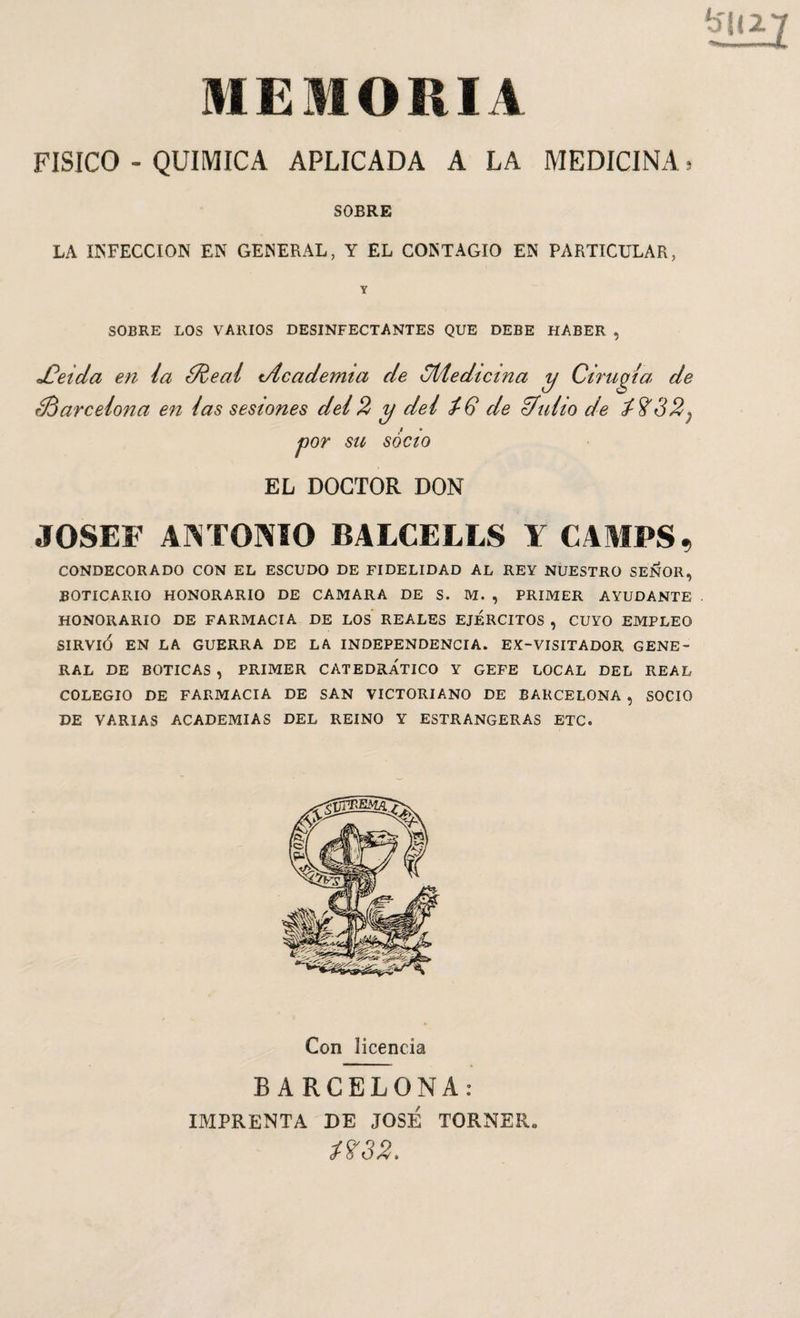 MEMORIA FISICO - QUIMICA APLICADA A LA MEDICINA, SOBRE LA INFECCION EN GENERAL, Y EL CONTAGIO EN PARTICULAR, SOBRE LOS VARIOS DESINFECTANTES QUE DEBE HABER , Cirugía de ¿Barcelona en /as sesiones de/2 y dei ¿6 de ¿futió de fS'32^ por su socio EL DOCTOR DON JOSEF ANTONIO BALCELLS ¥ CAMPS, CONDECORADO CON EL ESCUDO DE FIDELIDAD AL REY NUESTRO SEÑOR, BOTICARIO HONORARIO DE CAMARA DE S. M. , PRIMER AYUDANTE HONORARIO DE FARMACIA DE LOS REALES EJERCITOS , CUYO EMPLEO SIRVIÓ EN LA GUERRA DE LA INDEPENDENCIA. EX-VISITADOR GENE¬ RAL DE BOTICAS , PRIMER CATEDRÁTICO Y GEFE LOCAL DEL REAL COLEGIO DE FARMACIA DE SAN VICTORIANO DE BARCELONA , SOCIO DE VARIAS ACADEMIAS DEL REINO Y ESTRANGERAS ETC. jCeida en la ¿Real ¡Academia de ¿Medicina y Con licencia BARCELONA: IMPRENTA DE JOSE TORNEE.»