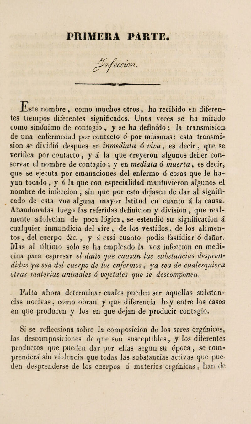 PRIMERA PARTE. weccton. Este nombre , como muchos otros, ha recibido en diferen¬ tes tiempos diferentes significados. Unas veces se ha mirado como sinónimo de contagio , y se ha definido : Ja transmisión de una enfermedad por contacto ó por miasmas: esta transmi¬ sión se dividid después en inmediata ó viva, es decir, que se verifica por contacto, y á la que creyeron algunos deber con¬ servar el nombre de contagio ; y en mediata ó muerta, es decir, que se ejecuta por emanaciones del enfermo ó cosas que le ha¬ yan tocado, y á la que con especialidad mantuvieron algunos ei nombre de infección , sin que por esto dejasen de dar al signifi¬ cado de esta voz alguna mayor latitud en cuanto á la causa. Abandonadas luego las referidas definición y división , que real¬ mente adolecían de poca lógica, se estendió su significación á cualquier inmundicia del aire, de los vestidos, de los alimen¬ tos , del cuerpo &c., y á casi cuanto podía fastidiar ó dañar. M as al ultimo solo se ha empleado la voz infección en medi¬ cina para espresar el daño que causan las substancias despren¬ didas ya sea del cuerpo de los enfermos, ya sea de cualesquiera otras materias animales ó vejetales que se descomponen. Falta ahora determinar cuales pueden ser aquellas substan¬ cias nocivas, como obran y que diferencia hay entre los casos en que producen y los en que dejan de producir contagio. Si se reflecsiona sobre la composición de los seres orgánicos, Jas descomposiciones de que son susceptibles, y los diferentes productos que pueden dar por ellas según su época , se com¬ prenderá' sin violencia que todas las substancias activas que pue¬ den desprenderse de ios cuerpos ó materias orgánicas, han de