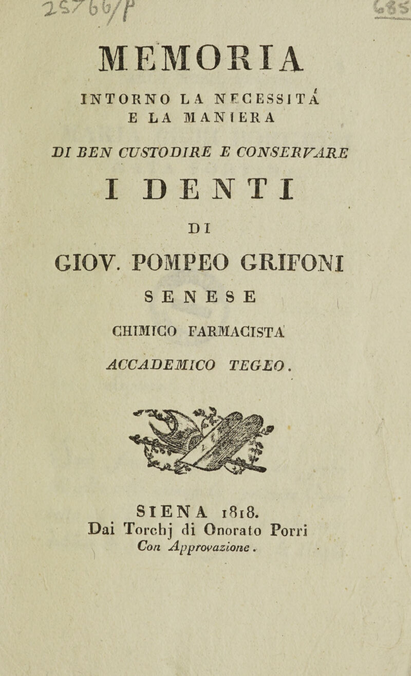 M E'M ORIA INTORNO LA NECESSITA E LA MANIERA DI BEN CUSTODIRE E CONSERVARE I DENTI ' ' t DI * i- . GIOV. POMPEO GRIFONI SENESE CHIMICO FARMACISTA ACCADEMICO TEGEO. SIENA 1818. Dai Torchj di Onorato Porri Con Approvazione.