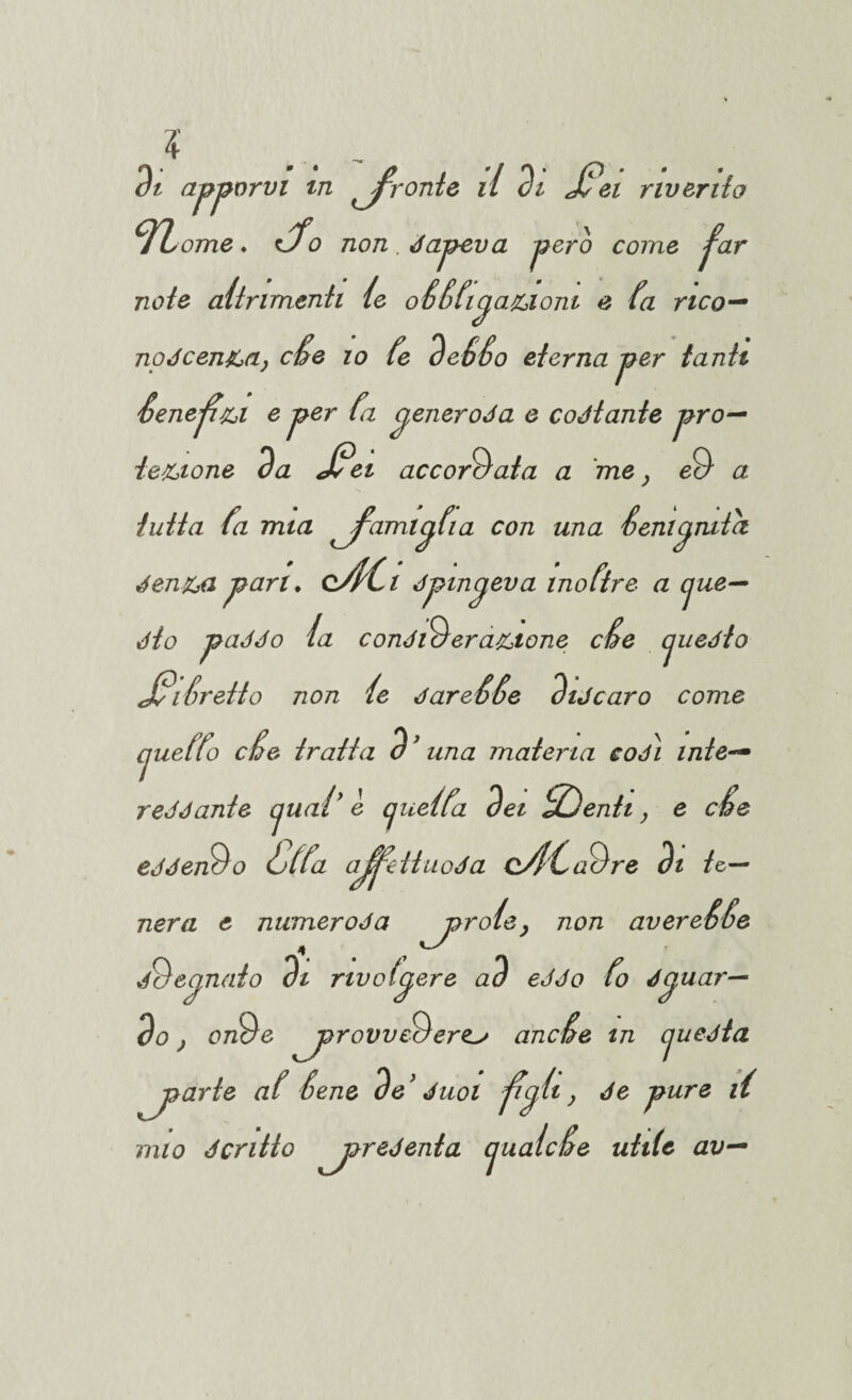 di apporvi in fronte il di JC'ei riverito n ome. Jo non . dapeva pero come f^ar noto altrimenti ie oCCfipaziom e (a neo— nodeenza, cCe io Ce deCCo eterna per tanti Cenepzi e per fa peneroda e coJtante pro¬ tezione da J?ei accordata a me} ed a tutta fa mia ^fami^fia con una Cementici denza pari. cAG dpmcjeva inoftre a cjue— dio paddo la condiderazione cCe cjuedto J*i Cretto non ie dareCCe diJcaro come cjueffo cCe tratta d * una materia codi mie— reddante cjual’ è cjuelta dei Sdenti, e cCe eddendo Calta ajj^eituoda oSl'/Cadre di te¬ nera e numeroda ^joroie> non avereCCe dd canaio di rivolgere ad ed do Co dp, nar¬ do , onde ^provvederci ancCe m cjuedta piarle aC Cene de ’ duoi fyh ) purQ S mio dcritto ^joredenta cjualcCe utile av—