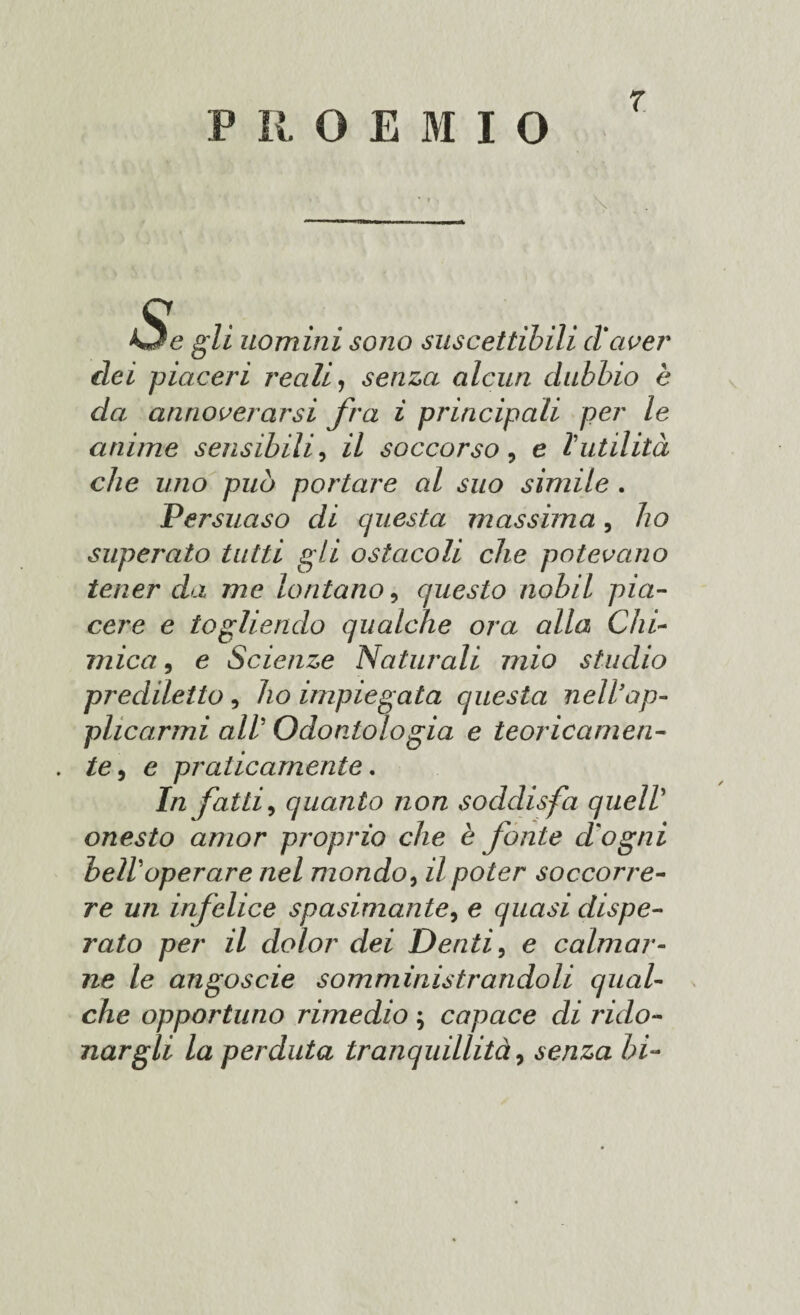 P R O E I I O r \ Ud gli uomini sono suscettibili (tacer dei piaceri reali, senza alcun dubbio è da annoverarsi fra ì principati per le anime sensibili, il soccorso, e l’utilità che uno può portare al suo simile . Persuaso di questa massima, ho superato tutti gii ostacoli che potevano tener da me lontano, questo nobil pia¬ cere e togliendo qualche ora alla Chi¬ mica , e Scienze Naturali mio studio prediletto , ho impiegata questa nell’ap¬ plicarmi all Odontologia e teoricamen- . te, e praticamente. In fatti, quanto non soddisfa quell onesto amor proprio che è fonte d'ogni bell operare nel mondo, il poter soccorre¬ re un infelice spasimante, e quasi dispe¬ rato per il dolor dei Denti, e calmar¬ ne le angoscie somministrandoli qual¬ che opportuno rimedio ; capace di rido¬ nargli la perduta tranquillità, senza hi-