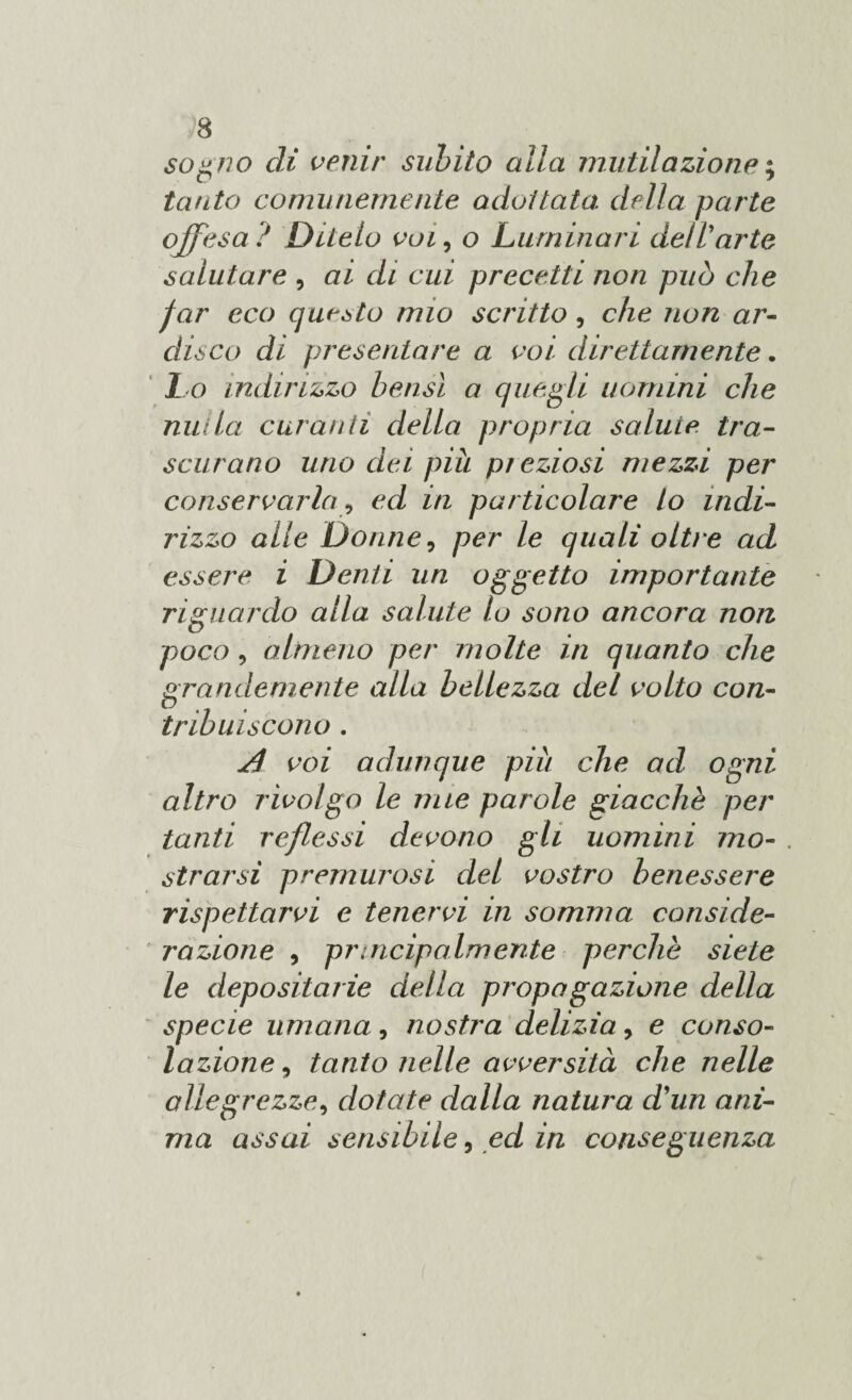 sogno di venir subito alla mutilazione ; tanto comunemente adottata, della parte offesa ? Ditelo voi, o Luminari dell'arte salutare , ai di cui precetti non può che far eco questo mio scritto, che non ar¬ disco di presentare a voi direttamente. Lo indirizzo bensì a quegli uomini che nulla curanti della propria salute tra¬ scurano uno dei più preziosi mezzi per conservarla, ed in particolare lo indi¬ rizzo alle Donne, per le quali oltre ad essere i Denti un oggetto importante riguardo alla salute lo sono ancora non poco, almeno per molte in quanto che grandemente alla bellezza del volto con¬ tribuiscono . Jì voi adunque più che ad ogni altro rivolgo le mie parole giacche per tanti reflessi devono gli uomini mo¬ strarsi premurosi del vostro benessere rispettarvi e tenervi in somma conside¬ razione , pnncipalmente perchè siete le depositane della propa gazione della specie umana, nostra delizia 9 e conso¬ lazione , tanto nelle avversità che nelle allegrezze, dotate dalla natura d'un ani¬ ma assai sensibile 9 ed in conseguenza