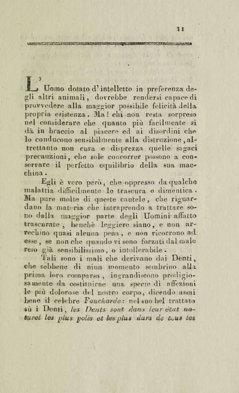 Mgeggaaggg^iSsmzssisE!^ JLj Uomo dotato d’intelletto in preferenza de¬ gli altri animali, dovrebbe rendersi capace di provvedere alla maggior possibile felicità della propria esistenza. Ma! chi- non resta sorpreso nel considerare che quanto più facilmente si dà in braccio al piacere ed ai disordini che lo conducono sensibilmente alla distruzione , al¬ trettanto non cura e disprezza quelle sagaci precauzioni, che sole concorrer possono a con¬ servare il perfetto equilibrio della sua mac¬ china . Egli è vero pero, che oppresso da qualche malattia difficilmente le trascura e dimentica . Ma pure molte di queste cautele, die riguar¬ dano la materia che intraprendo a trattare so¬ no dalla maggior parte degli Uomini affatto trascurate, benché leggiere siano, e non ar¬ rechino quasi alcuna pena, e non ricorrono ad. esse, se nonché quando vi sono forzati dal male reso già sensibilissimo, o intollerabile. Tali sono i mali che derivano dai Denti, che sebbene di ni un momento sembrino alla prima loro comparsa , ingrandiscono prodigio- sa«nenie da costituirne una specie di affezioni le più dolorose dei nostro corpo, dicendo assai bene il celebre Yauckarde: nel suo bel trattato su i Denti, les Dcnts sont dans leur état ria- àurei les plus polis et les plus durs de ie$