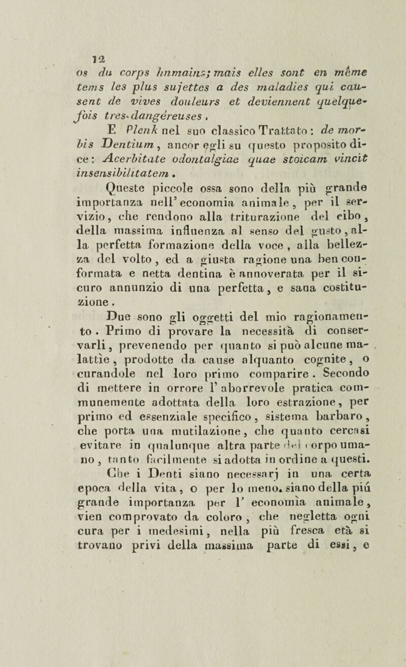 os du corps Immani:,;; mais elles sont en marne tems les plus sujettes a des maladies qui cau¬ se nt de vives douleurs et deviennent quelque- Jais tres-dangéreuses . E Plenk nel suo classico Trattato : de 7?ior- bis Dentium , ancor egli su questo proposito di¬ ce : Acerbitate odontalgiae quae stoìcam vincit insensibilitate/n , Queste piccole ossa sono delia più grande importanza nell’economia animale, per il ser¬ vizio, che rendono alla triturazione del cibo, della massima influenza al senso del gusto, al- la perfetta formazione della voce , alla bellez¬ za del volto, ed a giusta ragione una ben con- — ^ * formata e netta dentina è annoverata per il si¬ curo annunzio di una perfetta, e sana costitu¬ zione . Due sono gli oggetti del mio ragionamen¬ to . Primo di provare la necessità di conser¬ varli, prevenendo per (pianto si può alcune ma¬ lattìe , prodotte da cause alquanto cognite, o curandole nel loro primo comparire . Secondo di mettere in orrore 1’ aborrevole pratica com- munemente adottata della loro estrazione, per primo ed essenziale specifico, sistema barbaro , che porta una mutilazione, che quanto cercasi evitare in qualunque altra parte corpo uma¬ no , tanto facilmente si adotta in ordine a questi. Che i Denti siano necessari in una certa epoca delia vita, o per lo meno* siano della piu grande importanza per V economìa animale, vien comprovato da coloro , che negletta ogni cura per i medesimi, nella più fresca età si trovano privi della massima parte di essi 9 e