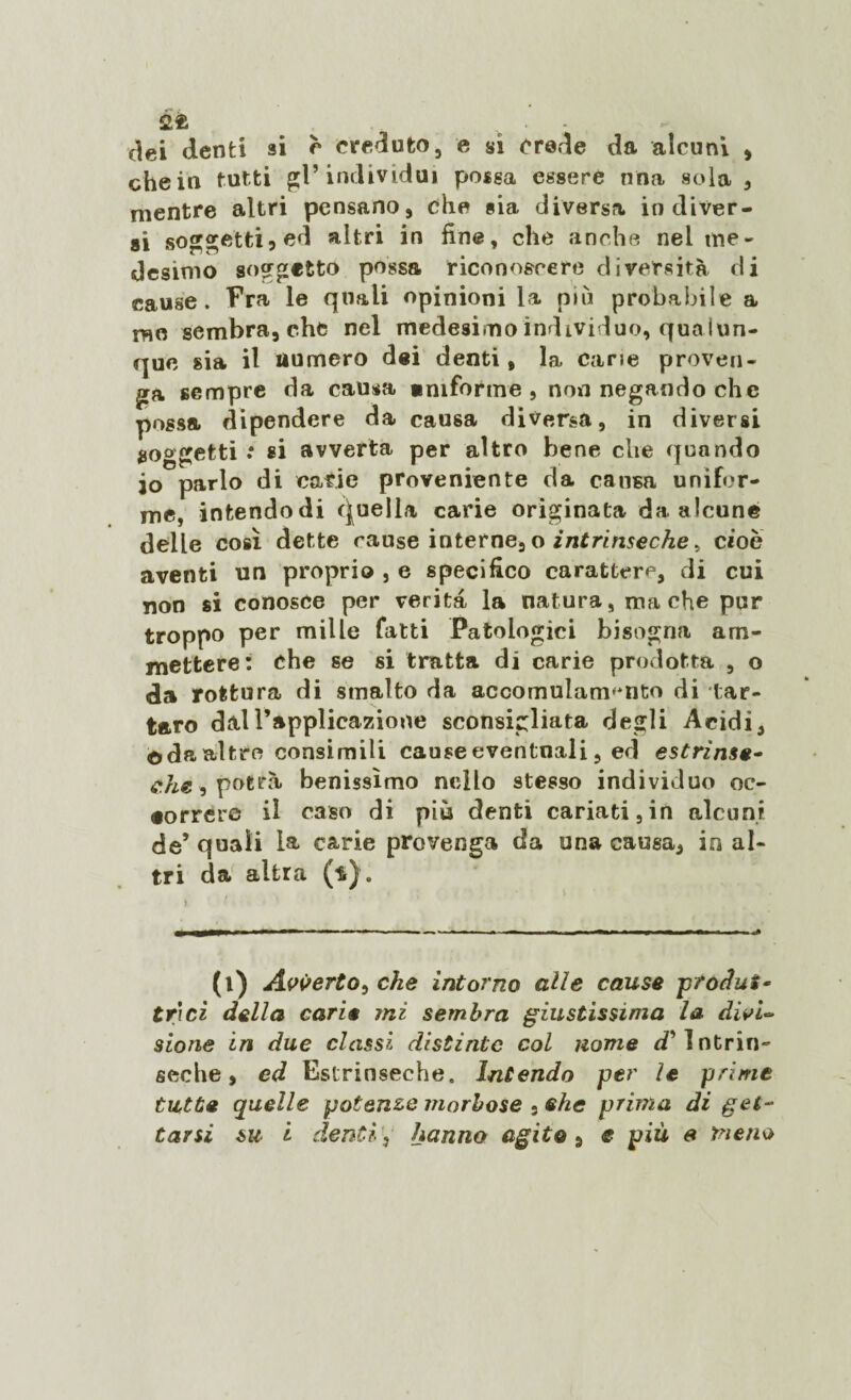 fife . dei denti si è creduto, e si crede da alcuni , che in tutti gl’individui possa essere nna sola , mentre altri pensano, che sia diversa indiver¬ si soggetti5 ed altri in fine, che anche nel me¬ desimo soggetto possa riconoscere diversità di cause. Fra le quali opinioni la più probabile a me sembra, che nel medesimo individuo, qua lun¬ que sia il numero dei denti, la cane proven¬ ga sempre da causa emforme , non negando che possa dipendere da causa diversa, in diversi soggetti : si avverta per altro bene che quando io parlo di carie proveniente da causa unifor¬ me, intendodi Quella carie originata da alcune delle così dette cause interne, o intrinseche > cioè aventi un proprio , e specifico carattere, di cui non si conosce per verità la natura, ma che pur troppo per mille fatti Patologici bisogna am¬ mettere: che se si tratta di carie prodotta , o da rottura di smalto da ac co mula marito di tar¬ taro dall’applicazione sconsigliata degli Acidi, ©da altre consimili causeeventnali, ed estrinse¬ che, potrà benissimo nello stesso individuo oc¬ correre il caso di più denti cariati, in alcuni de’ quali la carie provenga da una causa, in al¬ tri da altra (t). (l) Avverto, che intorno alle cause produi - tri ci della carie mi sembra giustissima la divi¬ sione in due classi distinte col nome Intrin¬ seche, ed Estrinseche. Intendo per le prime tutte quelle potenze morbose . ehe prima di gel-