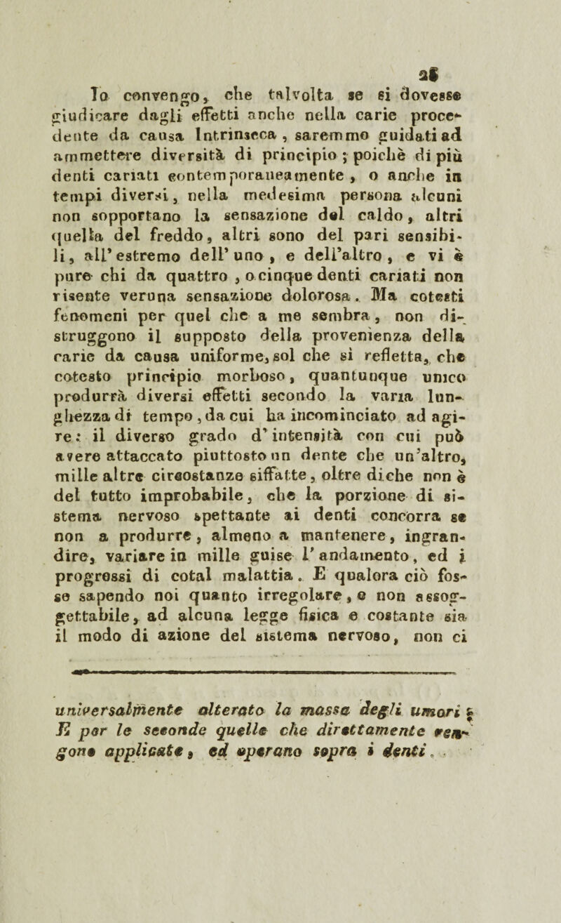 al To cf>nven'ro» che talvolta «e ei dovesse giudicare dagli effetti anche nella carie proce* dente da causa Intrinseca, saremmo guidati ad ammettere diversità di principio ; poiché di più denti canati eontemporaneatnente , o anche in tempi diversi, nella medesima persona alcuni non sopportano la sensazione del caldo, altri quella del freddo, altri sono del pari sensibi¬ li, all’estremo dell’uno, e dell’altro, e vi è pure chi da quattro , o cinque denti cariati non risente veruna sensazione dolorosa. Ma cotesti fenomeni per quel che a me sembra, non di- struggono il supposto della provenienza della carie da causa uniforme, sol che si refletta, che cotesto principio morboso, quantunque unico produrrà diversi effetti secondo la varia lun¬ ghezza di tempo , da cui ha incominciato ad agi¬ re : il diverso grado d’intensità con cui può a ?ere attaccato piuttosto un dente che un’altro, mille altre circostanze siffatte, oltre diche non è del tutto improbabile, che la porzione di si¬ stema nervoso spettante ai denti concorra se non a produrre, almeno a mantenere, ingran¬ dire, variare in mille guise l'andamento, ed i progressi di cotal malattia. E qualora ciò fos¬ se sapendo noi quanto irregolare, o non assog¬ gettabile, ad alcuna legge fisica e costante sia il modo di azione del sistema nervoso, non ci universalmente alterata la massa degli umori Ji par le seconde quelle che direttamente wem-' gone applicate 9 ed operano sopra i denti.