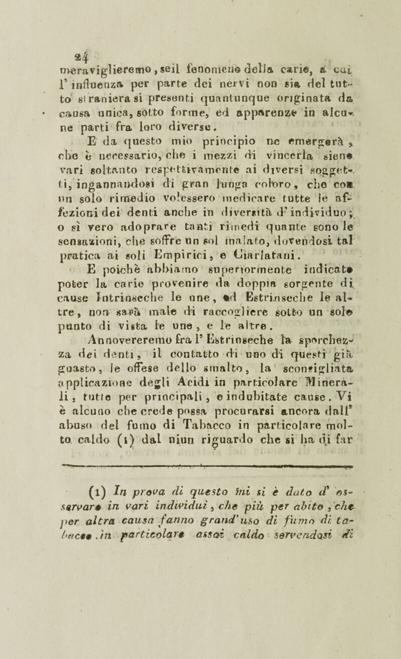 meraviglieremo, seil fenomeno della cane, à cut 1’ influenza per parte dei nervi non sia del tut¬ to straniera si presenti quantunque originata da causa unica, sotto forme, ed apparenze in alcu-. ne parti fra loro diverse. E da questo mio principio ne emergerà , che è necessario, che i mezzi di vincerla sien® vari soltanto respetùvamonte ai diversi sogget*. t i, ingannandosi di gran funga coloro, che co* un solo rimedio volessero medicare tutte le af¬ fezioni dei denti anche in diversità <F individuo ; o si vero adoprare tanti rimedi quante sono le sensazioni, che soffre un sol malato, dovendosi tal pratica ai soli Empirici, e Ciarlatani. E poiché abbiamo superiormente indicat® poter la carie provenire da doppia sorgente dì cause Intrinseche le une, *d Estrinseche le al¬ tre, non sarà male di raccogliere sotto un sole punto di vista le une, e le altre. Annovereremo Ira l5 Estrinseche la sporchez¬ za dei denti , il contatto di uno di qnes ti già guasto, le offese dello smalto, la sconsigliata applicazione degli Acidi in particolare Minera¬ li , tutte per principali, ©indubitate cause. Vi è alcuno che crede possa procurarsi ancora dall9 abuso del fumo di Tabacco in particolare mol¬ to. caldo (1) dal niun riguardo che si ha di far (l) In prova di questo mi si è dato d9 os¬ servar* in vari individui, che più per abito , che jìer altra causa fanno grand'uso di fumo di ta- bttee*. in particolare assai caldo servendosi di