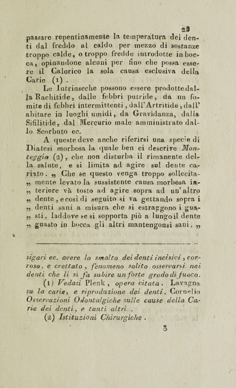 passare repentinamente la temperatura dei den¬ ti dal freddo ai caldo per mezzo di sostanze troppo calde, o troppo fredde introdotte in boc¬ ca, opinandone alcuni per fino che possa esse¬ re il Calorico la sola causa esclusiva della Carie (l) . Le Intrinseche possono essere prodotte dal¬ la Rachitide, dalle febbri putride, da un fo¬ mite di febbri intermittenti , daii’Artritide , dall’ abitare in luoghi umidi, da Gravidanza, dalla Sifiiitide, dal Mercurio male amministrato dal¬ lo Scorbuto ec. A queste deve anche riferirsi una specie di Diatesi morbosa la quale ben ci descrive Mon- teggia (2) , che non disturba il rimanente del¬ la salute, e si limita ad agire sul dente ca¬ riato. Che se questo venga troppo sollecita- mente levato la sussistente causa morbosa i«- ,5 teriore và tosto ad agire sopra ad un’altro „ dente , e così di seguitosi va gettando soprai denti sani a misura che si estraggono i gua- 55 sti, laddove se si sopporta più a lungoil dente ,5 guasto in bocca gli altri mantengonsi sani. sigari ec. avere lo smalto dei denti incìsivi , cor^ roso, e crettato , fenomeno solito osservarsi nei denti che li si Jd subire un forte grado di fuoco. (l ) ledasi Flenk , opera citata. Lavagna su la carie, e riproduzione dei denti. Cornelio Osservazioni Odontalgiche sulle cause della Ccu- rie dei denti, e tanti altri . (2) Istituzioni Chirurgiche .