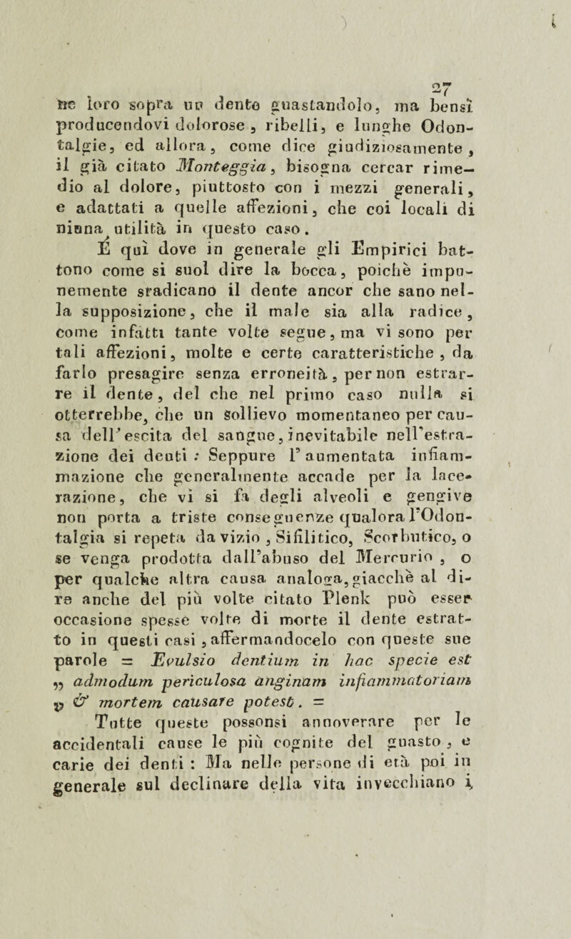 ) * 2V rie loro sopra up dento guastandolo, ina bensì producendovi dolorose , ribelli, e lunghe Odon¬ talgie, ed allora, come dice giudiziosamente, il già citato Montegpia, bisogna cercar rime¬ dio al dolore, piuttosto con i mezzi generali, e adattati a quelle affezioni, che coi locali di ninna^ utilità in questo caso . E qui dove in generale gli Empirici bat¬ tono come si suol dire la bocca, poiché impu¬ nemente sradicano il dente ancor che sano nel¬ la supposizione, che il male sia alla radice, come infatti tante volte segue, ma vi sono per tali affezioni, molte e certe caratteristiche, da farlo presagire senza erroneità, per non estrar¬ re il dente, del che nel primo caso nulla si otterrebbe, che un Sollievo momentaneo per cau¬ sa dell’escita del sangue, inevitabile nelTestra- zione dei denti .* Seppure F aumentata infiam¬ mazione cbe generalmente accade per la lace¬ razione, che vi si fa degli alveoli e gengive non porta a triste conseguenze qualora l’Odon¬ talgia si repeta da vizio , Sifilitico, Scorbutico, o se venga prodotta dall’abuso del Mercurio , o per qualche altra causa analoga,giacche al di¬ re anche del piu volte citato Plenk può esser occasione spesse volte di morte il dente estrat¬ to in questi casi , affermandocelo con queste sue parole — Evulsio dentium in hoc specie est ^ admodum periculosa anginam ìnfaminatoriairb p & mortem causare potesti. = Tutte queste possonsi annoverare per le accidentali cause le più cognite del guasto, e carie dei denti : Ma nelle persone di età poi in generale sul declinare della vita invecchiano \