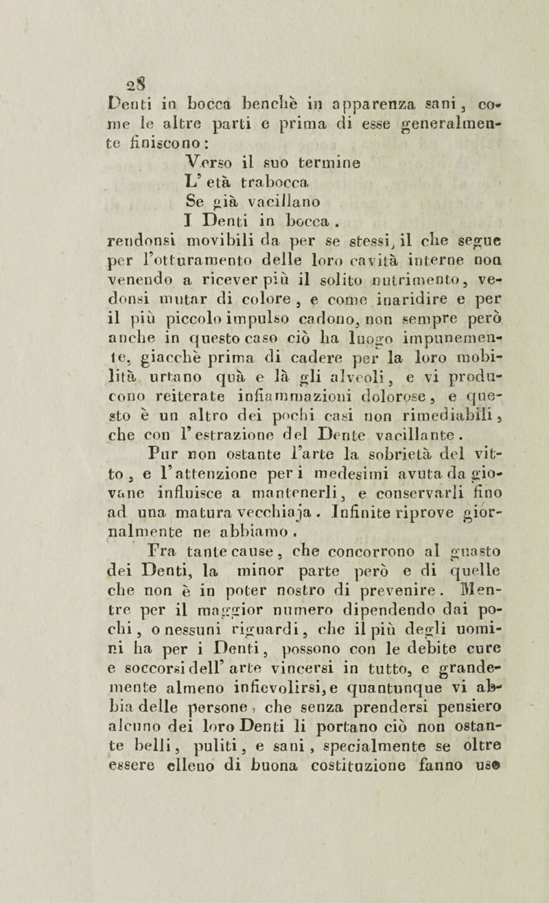 2$ Denti in bocca benché in apparenza sani , co* me le altre parti e prima eli esse generalmen¬ te finiscono: Verso il suo termine L5 età trabocca Se già vacillano I Denti in bocca . rendonsi movi bili da per se stessi, il che segue per l’otturamento delle loro cavità interne non venendo a ricever più il solito nutrimento, ve- donsi mutar di colore , e come inaridire e per il più piccolo impulso cadono, non sempre però anche in questo caso ciò ba luogo impunemen¬ te, giacche prima di cadere per la loro mobi¬ lità urtano quà e là gli alveoli, e vi produ¬ cono reiterate infiammazioni dolorose, e que¬ sto è un altro dei pochi casi non rimediabili, che con l’estrazione del Dente vacillante. Pur non ostante l’arte la sobrietà del vit¬ to , e l’attenzione peri medesimi avuta da gio¬ vane influisce a mantenerli, e conservarli fino ad una matura vecchiaia . Infinite riprove gior¬ nalmente ne abbiamo . Fra tante cause, che concorrono al guasto elei Denti, la minor parte però e di quelle che non è in poter nostro di prevenire. Men¬ tre per il maggior numero dipendendo dai po¬ chi , o nessuni riguardi, che il più degli uomi¬ ni ha per i Denti, possono con le debite cure e soccorsi dell’arte vincersi in tutto, e grande¬ mente almeno infievolirsi,e quantunque vi ab¬ bia delle persone, che senza prendersi pensiero alcuno dei loro Denti li portano ciò non ostan¬ te belli, puliti, e sani, specialmente se oltre essere elleno di buona costituzione fanno uso