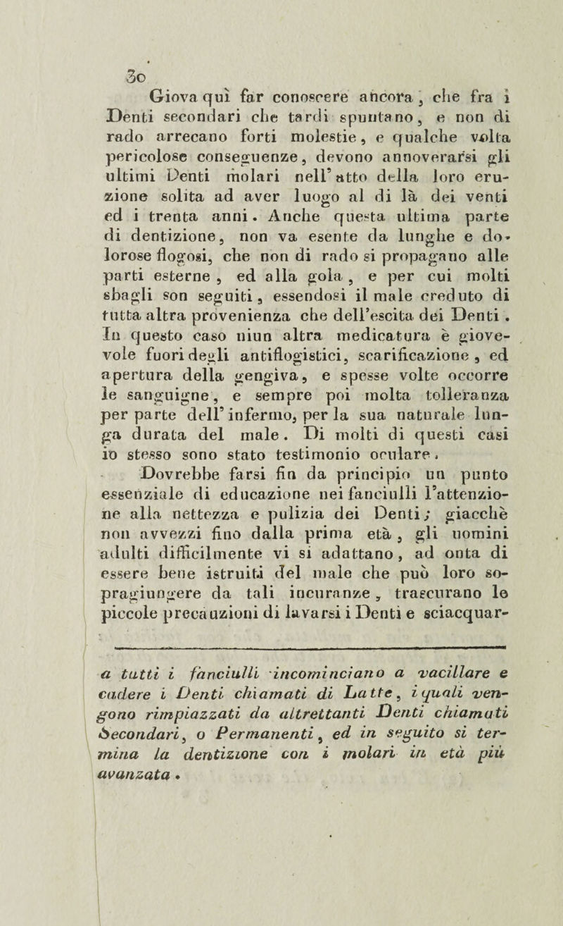 Giova qui far conoscere ancora , che fra i Denti secondari che tardi spuntano, e non di rado arrecano forti molestie, e qualche volta pericolose conseguenze, devono annoverarsi gli ultimi Denti molari nell9 atto della loro eru¬ zione solita ad aver luogo al di là dei venti ed i trenta anni. Anche questa ultima parte di dentizione, non va esente da lunghe e do* * lorose flogosi, che non di rado si propagano alle parti esterne , ed alla gola , e per cui molti sbagli son seguiti, essendosi il male creduto di tutta altra provenienza che dell’escita dei Denti . In questo caso niun altra medicatura è giove¬ vole fuori degli antiflogistici, scarificazione, ed apertura della gengiva, e spesse volte occorre le sanguigne, e sempre poi molta tolleranza per parte dell’ infermo, per la sua naturale lun¬ ga durata del male. Di molti di questi casi io stesso sono stato testimonio oculare, Dovrebbe farsi fin da principio un punto essenziale di educazione nei fanciulli Fattenzio- ne alla nettezza e pulizia dei Denti; giacche non avvezzi fino dalla prima età, gli nomini adulti difficilmente vi si adattano , ad onta di essere bene istruita del male che può loro so- pragiungere da tali incuranze, trascurano le piccole precauzioni di lavarsi i Denti e sciacquar¬ ci tatti i fanciulli incominciano a 'vacillare e cadere i Denti chiamati di Latte, i eguali ven¬ gono rimpiazzati da altrettanti Denti chiamati *Secondari, o Permanenti, ed in seguito si ter¬ mina La dentizione con i molari in età più avanzata .