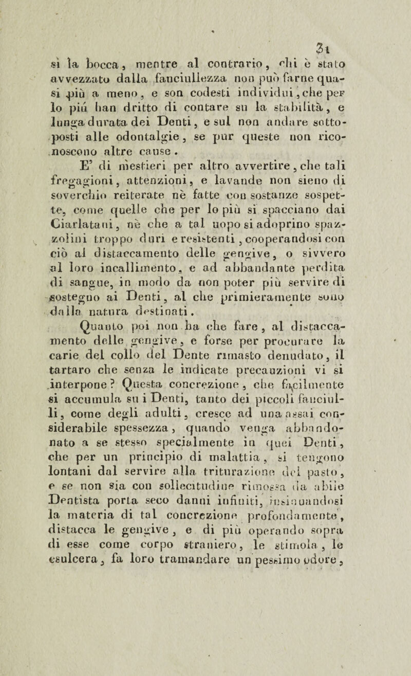 Zi sì la bocca, mentre al contrario, chi è stalo avvezzato dalla fanciullezza non può farne qua¬ si q>iù a meno, e son codesti individui, che peF lo piu han dritto di contare su la stabilità, e lunga durata dei Denti, e sul non andare sotto¬ posti alle odontalgie, se pur queste non rico¬ noscono altre cause . E5 di mestieri per altro avvertire, che tali fregagioni, attenzioni, e lavande non sieno di soverchio reiterate nè fatte con sostanze sospet¬ te, come quelle che per lo più si spacciano dai Ciarlatani, nè che a tal uopo si adoprino spaz¬ zolini troppo duri e resistenti , cooperandosi con ciò al distaccamento delle gengive, o sivvero al loro incallimento, e ad abbandante perdita di sangue, in modo da non poter più servire di sostegno ai Denti, al che primieramente sono dalla natura destinati. Quanto poi non ha che fare, al distacca¬ mento delle gengive, e forse per procurare la carie del collo del Dente rimasto denudato, il tartaro che senza le indicate precauzioni vi si interpone? Questa concrezione, che facilmente si accumula su i Denti, tanto dei piccoli fanciul¬ li, come degli adulti, cresce ad una assai con¬ siderabile spessezza, quando venga abbando¬ nato a se stesso specialmente in quei Denti, che per un princìpio di malattia , si tengono lontani dal servire alla triturazione del pasto, e se non sia con sollecitudine rimossa da abile Dentista porta seco danni infiniti, insinuandosi la materia di tal concrezione profondamente , distacca le gengive, e di più operando sopra di esse come corpo straniero, le stimola , le esulcera, fa loro tramandare un pessimo odore,