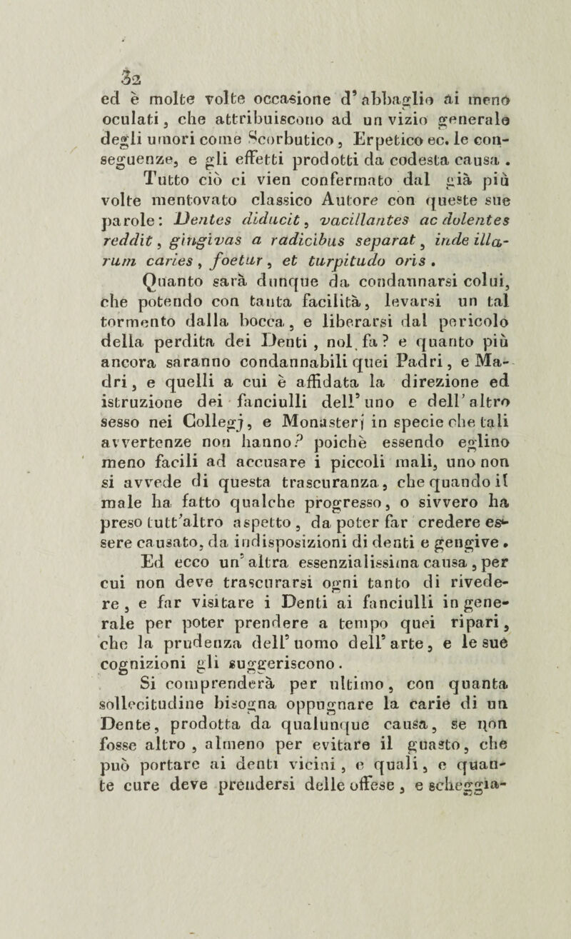 ed è molte volte occasione d’abbaglio ài meno oculati, che attribuiscono ad un vizio generale degli umori come Scorbutico , Erpetico ec. le con¬ seguenze, e gli effetti prodotti da codesta causa . Tutto ciò ci vien confermato dal già piu volte mentovato classico Autore con queste sue parole: JDentes diducit, vacillantes ac dolente s reddit, gìngivas a radicibus separata inde illa- rum caries, foetur, et turpitudo oris . Quanto sarà dunque da condannarsi colui, che potendo con tanta facilità, levarsi un tal tormento dalla bocca, e liberarsi dal pericolo della perdita dei Denti, noi fa ? e quanto più ancora saranno condannabili quei Padri, e Ma¬ dri, e quelli a cui è affidata la direzione ed istruzione dei fanciulli dell5 uno e dell’altro sesso nei Collegj, e Monasteri in specie che tali avvertenze non hanno? poiché essendo eglino meno facili ad accusare i piccoli mali, uno non si avvede di questa trascuranza, che quando il male ha fatto qualche progresso, o sivvero ha preso tutt'altro aspetto, da poter far credere es** sere causato, da indisposizioni di denti e gengive » Ed ecco un'altra essenzialissima causa , per cui non deve trascurarsi ojrni tanto di rivede- re, e far visitare i Denti ai fanciulli ingene¬ rale per poter prendere a tempo quei ripari, che la prudenza dell5 uomo dell5 arte, e le sue cognizioni gli suggeriscono. Si comprenderà per ultimo, con quanta sollecitudine bisogna oppugnare la carie di un Dente, prodotta da qualunque causa, se non fosse altro, almeno per evitare il guasto, che può portare ai denti vicini , e quali, e quan¬ te cure deve prendersi delle offese , e echeggia*