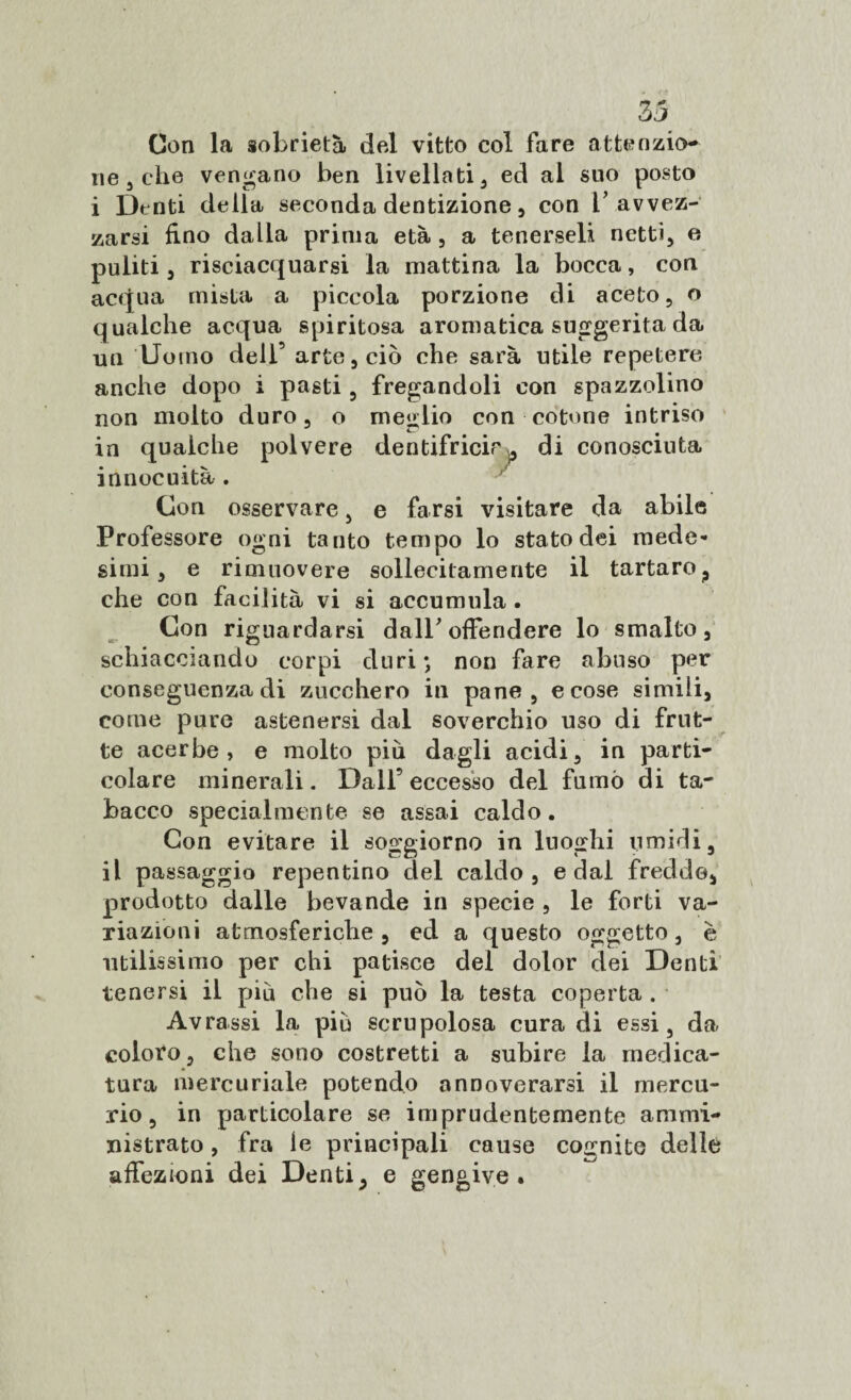 Con la sobrietà del vitto col fare attenzio¬ ne , che vendano ben livellati, ed al suo posto i Dtnti della seconda dentizione , con b avvez¬ zarsi fino dalla prima età, a tenerseli netti, e puliti, risciacquarsi la mattina la bocca, con acqua mista a piccola porzione di aceto, o qualche acqua spiritosa aromatica suggerita da un Uomo dell’ arte, ciò che sarà utile repetere anche dopo i pasti, fregandoli con spazzolino non molto duro, o meglio con cotone intriso ^ • in qualche polvere dentifricie ,p di conosciuta innocuità . Con osservare, e farsi visitare da abile Professore ogni tanto tempo lo stato dei mede¬ simi, e rimuovere sollecitamente il tartaro, che con facilità vi si accumula. Con riguardarsi dall* offendere lo smalto, schiacciando corpi duri •, non fare abuso per conseguenza di zucchero in pane, e cose simili, come pure astenersi dal soverchio uso di frut¬ te acerbe, e molto più dagli acidi, in parti¬ colare minerali. Dall’eccesso del fumò di ta¬ bacco specialmente se assai caldo. Con evitare il soggiorno in luoghi umidi, il passaggio repentino del caldo, e dal fredde, prodotto dalle bevande in specie , le forti va¬ riazioni atmosferiche , ed a questo oggetto, è utilissimo per chi patisce del dolor dei Denti tenersi il piu che si può la testa coperta . Avrassi la piò scrupolosa cura di essi, da coloro, che sono costretti a subire la medica¬ tura mercuriale potendo annoverarsi il mercu¬ rio, in particolare se imprudentemente ammi¬ nistrato , fra ie principali cause cognite delle affezioni dei Denti, e gengive.