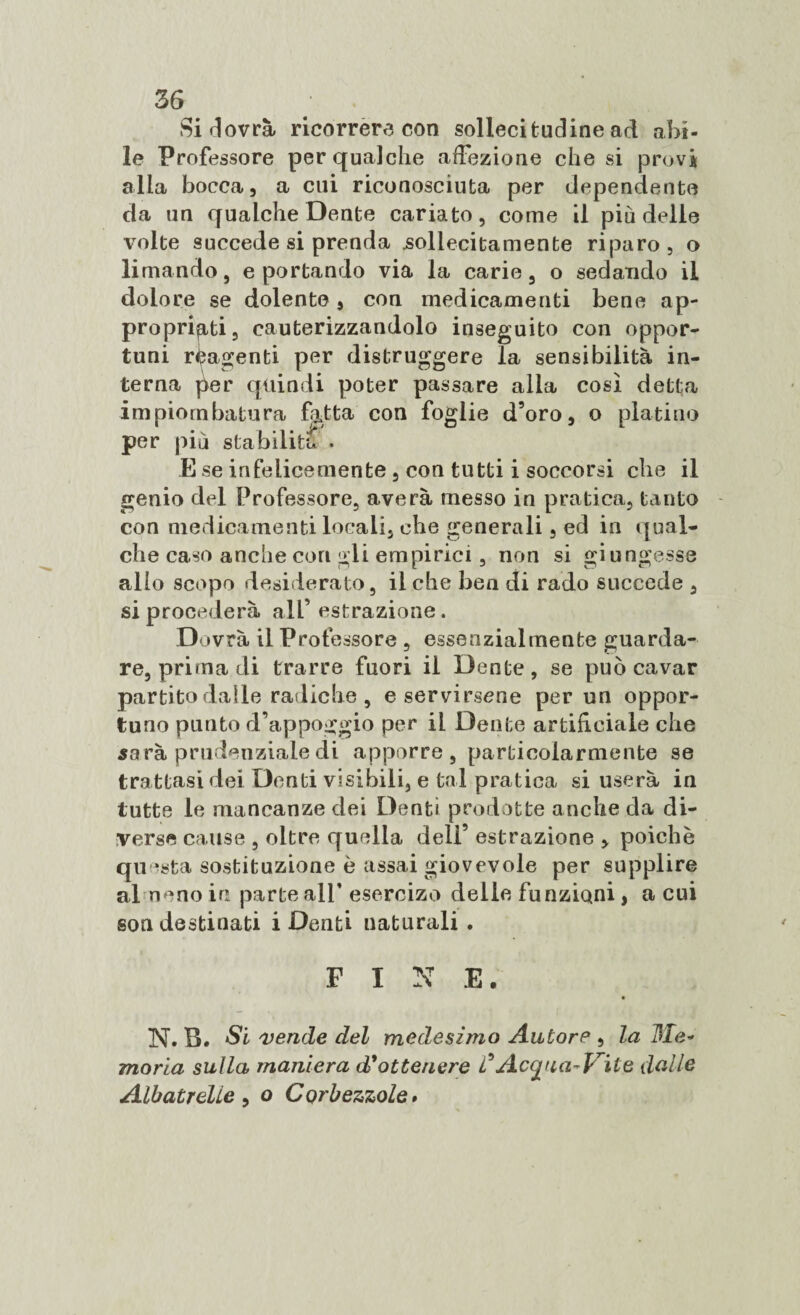 Si dovrà ricorrerà con sollecitudine ad abi¬ le Professore per qualche affezione che si provi alla bocca, a cui riconosciuta per dependento da un qualche Dente cariato, come il più delle volte succede si prenda sollecitamente riparo, o limando, e portando via la carie, o sedando il dolore se dolente, con medicamenti bene ap¬ propriati, cauterizzandolo inseguito con oppor¬ tuni reagenti per distruggere la sensibilità in¬ terna jìer quindi poter passare alla così detta impiombatura fatta con foglie d’oro, o platino per più stabilita • E se infelicemente, con tutti i soccorsi che il genio del Professore, averà messo in pratica, tanto con medicamenti locali, che generali, ed in qual¬ che caso anche con gli empirici, non si giungesse alio scopo desiderato, il che ben di rado succede , si procederà all’estrazione. Dovrà il Professore , essenzialmente guarda¬ re, prima di trarre fuori il Dente, se può cavar partito dalle radiche , e servirsene per un oppor¬ tuno punto d’appoggio per il Dente artificiale che sarà prudenziale di apporre, particolarmente se trattasi dei Denti visibili, e tal pratica si userà in tutte le mancanze dei Denti prodotte anche da di¬ verse cause , oltre qufdla dell’ estrazione , poiché questa sostituzione è assai giovevole per supplire al nono in parte all’ esercizo delle funzÌQni, a cui son destinati i Denti naturali . FINE. N. B. Si vende del medesimo Autore , la Me¬ moria sulla maniera d*ottenere C Acc^na-Vile dalle Albatrelie , o Corbezzole »