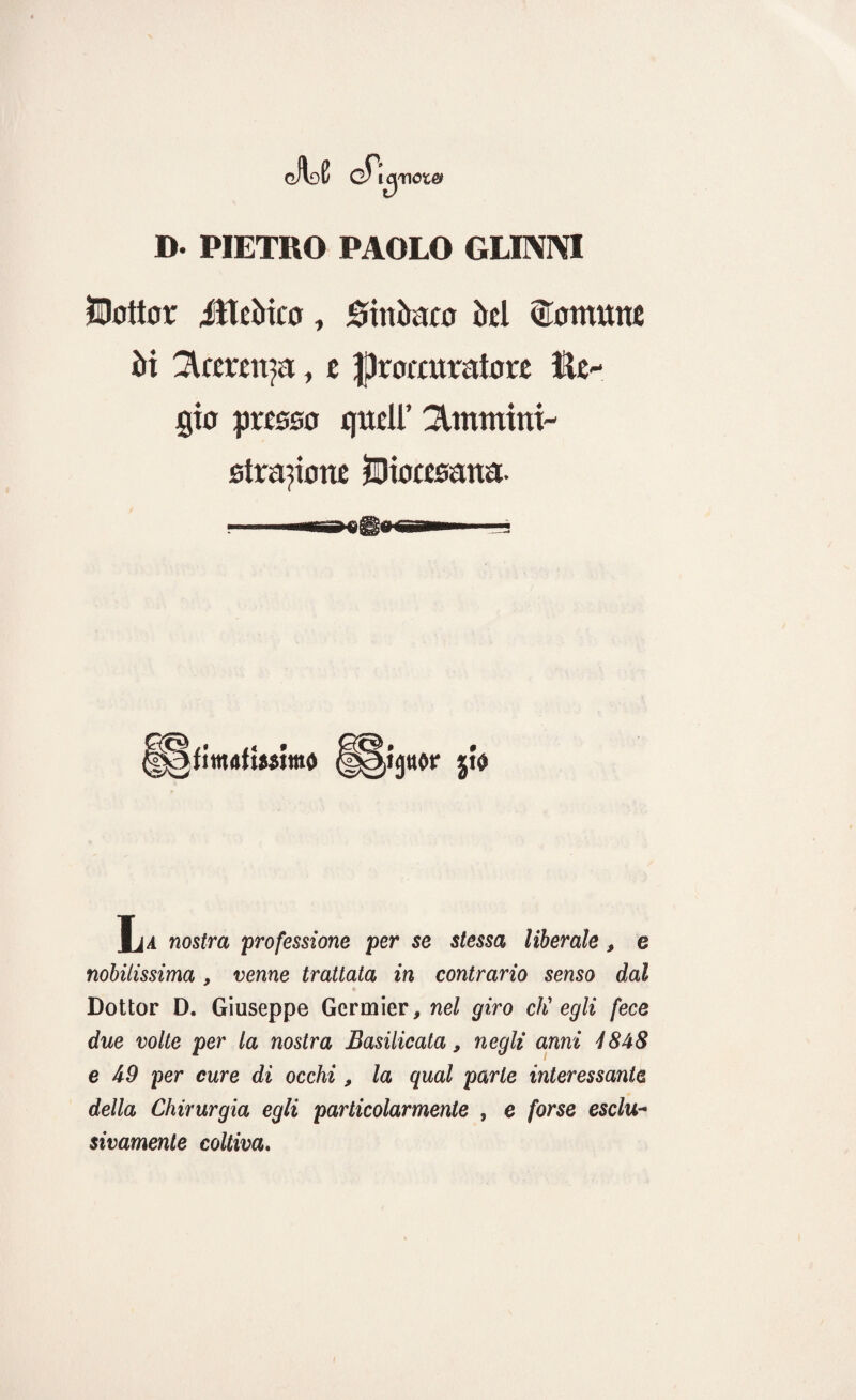 gJIdE gT,uj nota# D. PIETRO PAOLO GLINIVI JOottor itterico, Sitiìraco irci Comune ìli 3Ueren?a, c procuratore tic- gio presso quell’ Piumini- strapone diocesana- H§fttrt4ti*sitnó ìu nostra professione per se stessa liberale, e nobilissima, venne trattata in contrario senso dal Dottor D. Giuseppe Gcrmier, nel giro eh' egli fece due volte per la nostra Basilicata, negli anni 4848 e 49 per cure di occhi, la qual parte interessante della Chirurgia egli particolarmente , e forse esclu¬ sivamente coltiva.