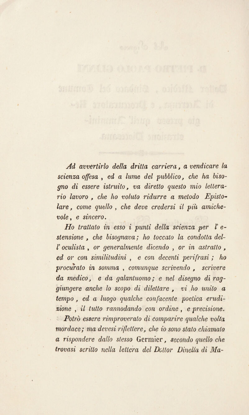 Ad avvertirlo della dritta carriera, a vendicare la scienza offesa , ed a lume del pubblico, che ha biso¬ gno di essere istruito, va diretto questo mio lettera¬ rio lavoro , che ho voluto ridurre a metodo Episto¬ lare, come quello , che deve credersi il più amiche¬ vole, e sincero. Ho trattato in esso i punti della scienza per V e- stensione , che bisognava ; ho toccato la condotta del- r oculista , or generalmente dicendo , or in astratto , ed or con similitudini , e con decenti perifrasi ; ho procurato in somma , comunque scrivendo , scrivere da medico, e da galantuomo; e nel disegno di rag¬ giungere anche lo scopo di dilettare , vi ho unito a tempo, ed a luogo qualche confacente poetica erudi¬ zione , il tutto rannodando con ordine , e precisione. Potrò essere rimproverato di comparire qualche volta mordace; ma devesi riflettere, che io sono stato chiamato a rispondere dallo stesso Germier, secondo quello che trovasi scritto nella lettera del Dottor Omelia di Ma-