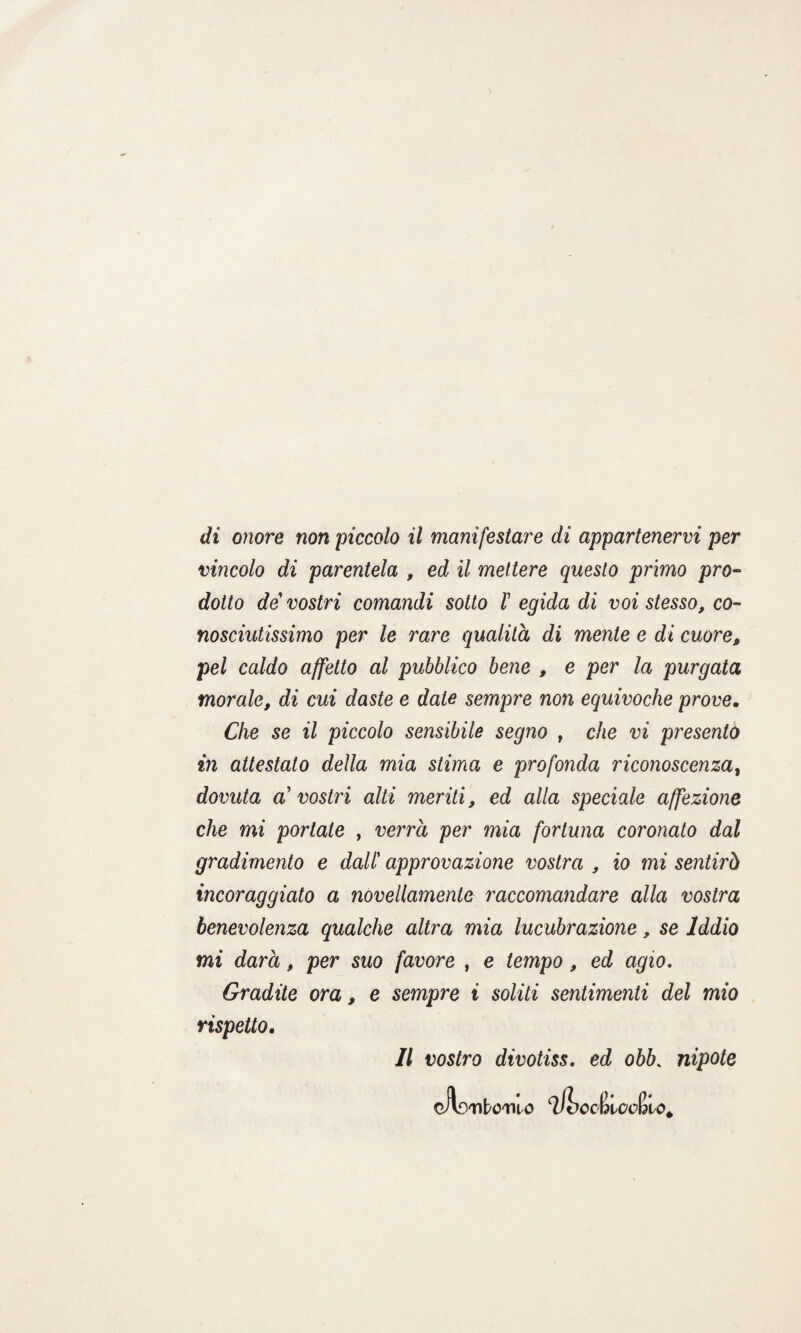vincolo di parentela , ed il mettere questo primo pro¬ dotto de vostri comandi sotto V egida di voi stesso, co¬ nosciutissimo per le rare qualità di mente e di cuore, pel caldo affetto al pubblico bene , e per la purgata morale, di cui daste e date sempre non equivoche prove. Che se il piccolo sensibile segno , che vi presento in attestato della mia stima e profonda riconoscenzaì dovuta a' vostri alti meriti, ed alla speciale affezione che mi portate , verrà per mia fortuna coronato dal gradimento e dall’ approvazione vostra , io mi sentirò incoraggiato a novellamente raccomandare alla vostra benevolenza qualche altra mia lucubrazione, se Iddio mi darà, per suo favore , e tempo, ed agio. Gradite ora, e sempre i soliti sentimenti del mio rispetto. Il vostro divotiss. ed obb. nipote cAsTlt/O-TUO iJbcC&lCcfdlO.