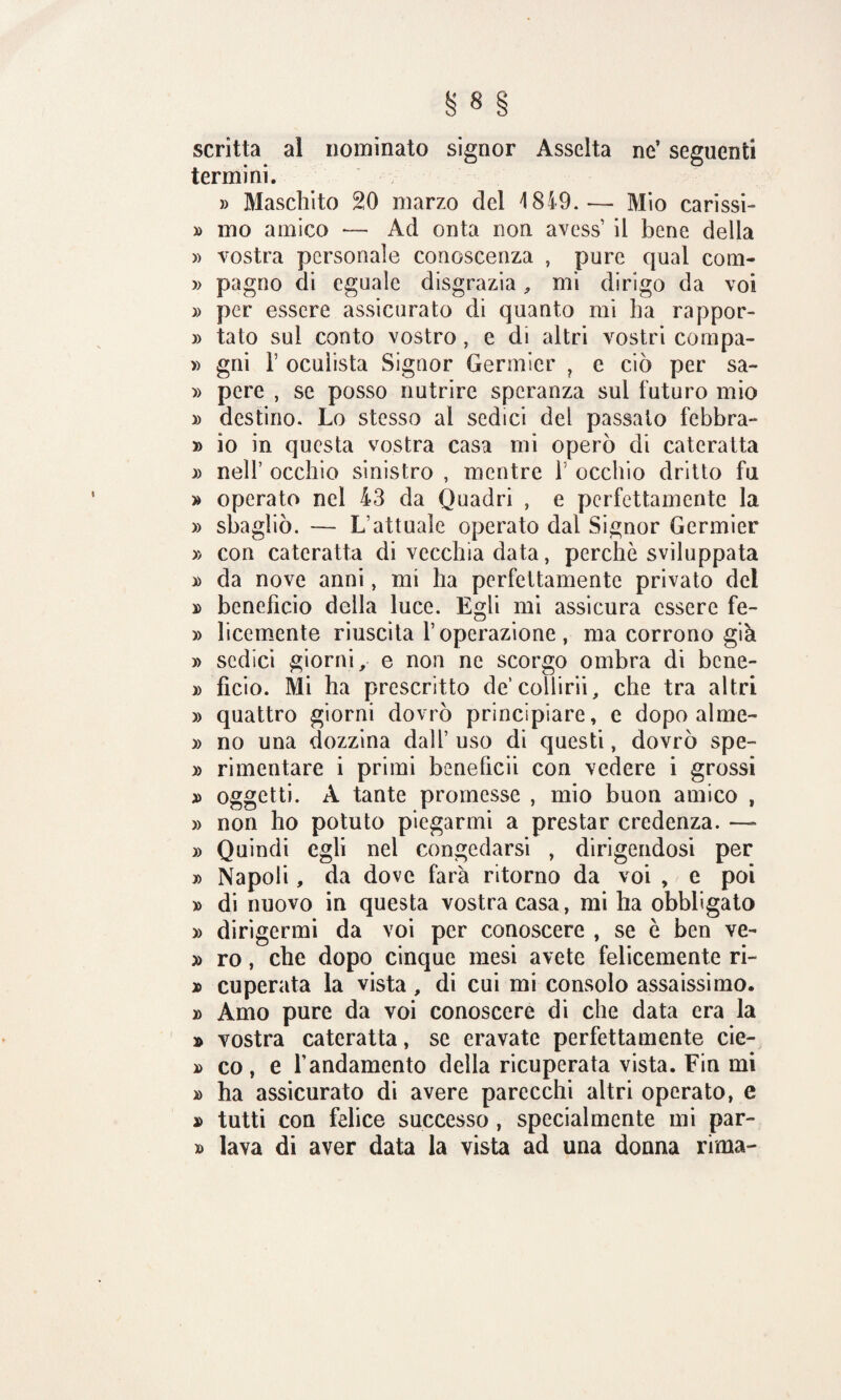 scritta al nominato signor Asselta ne’ seguenti termini. » Maschito 20 marzo del 1849.— Mio carissi- » mo amico *— Ad onta non avess’ il bene della » vostra personale conoscenza , pure qual coni- » pagno di eguale disgrazia, mi dirigo da voi » per essere assicurato di quanto mi ha rappor- » tato sui conto vostro, e di altri vostri compa- » gni T oculista Signor Germier ? e ciò per sa- » pere , se posso nutrire speranza sul futuro mio » destino. Lo stesso ai sedici del passato febbra- » io in questa vostra casa mi operò di cateratta » nell’ occhio sinistro , mentre f occhio dritto fu » operato nel 43 da Quadri , e perfettamente la » sbagliò. — L’attuale operato dal Signor Germier » con cateratta di vecchia data, perchè sviluppata » da nove anni, mi ha perfettamente privato del » beneficio della luce. Egli mi assicura essere fe- » licemente riuscita l’operazione, ma corrono già » sedici giorni, e non ne scorgo ombra di bene- » fìcio. Mi ha prescritto de’collirii, che tra altri » quattro giorni dovrò principiare, e dopo alme- » no una dozzina dall’ uso di questi, dovrò spe- » rimentare i primi beneficii con vedere i grossi » oggetti. A tante promesse , mio buon amico , » non ho potuto piegarmi a prestar credenza. — » Quindi egli nel congedarsi , dirigendosi per » Napoli, da dove farà ritorno da voi , e poi » di nuovo in questa vostra casa, mi ha obbligato » dirigermi da voi per conoscere , se è ben ve- » ro, che dopo cinque mesi avete felicemente ri- » cuperata la vista, di cui mi consolo assaissimo. » Amo pure da voi conoscere di che data era la » vostra cateratta, se eravate perfettamente cie- » co , e l’andamento della ricuperata vista. Fin mi » ha assicurato di avere parecchi altri operato, e » tutti con felice successo , specialmente mi par- » lava di aver data la vista ad una donna rima-