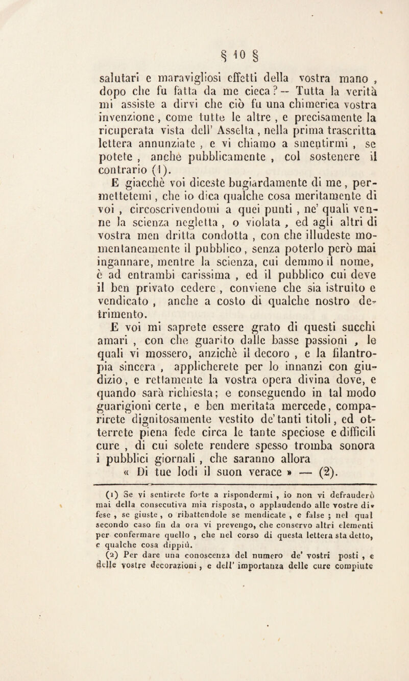 salutari c maravigliosi effetti della vostra roano , dopo che fu fatta da me cieca? — Tutta la verità mi assiste a dirvi che ciò fu una chimerica vostra invenzione , come tutte le altre , e precisamente la ricuperata vista deli’ Assolta , nella prima trascritta lettera annunziate , e vi chiamo a smentirmi , se potete , anche pubblicamente , col sostenere il contrario (1). E giacche voi diceste bugiardamente di me, per¬ mettetemi , che io dica qualche cosa meritamente dì voi , circoscrivendomi a quei punti , ne’ quali ven¬ ne la scienza negletta , o violata , ed agli altri di vostra men dritta condotta , con che illudeste mo¬ mentaneamente il pubblico, senza poterlo però mai ingannare, mentre la scienza, cui demmo il nome, è ad entrambi carissima , ed il pubblico cui deve il ben privato cedere , conviene che sia istruito e vendicato , anche a costo di qualche nostro de¬ trimento. E voi mi saprete essere grato di questi succhi amari , con che guarito dalie basse passioni , le quali vi mossero, anziché il decoro , e la filantro¬ pia sincera , applicherete per lo innanzi con giu¬ dizio , e rettamente la vostra opera divina dove, e quando sarà richiesta ; e conseguendo in tal modo guarigioni certe, e ben meritata mercede, compa¬ rirete dignitosamente vestito de’tanti titoli, ed ot¬ terrete piena fede circa le tante speciose e diffìcili cure , di cui solete rendere spesso tromba sonora i pubblici giornali , che saranno allora « Di tue lodi il suon verace » — (2). ——■mi m ... t::> ■■■■■ .1 ■ I ■ —■■.— ■■■ ■■■■. . ■■■!!■■ ■ ■ 11———^—— —I—■t» (i) Se vi sentirete fo’te a rispondermi , io non vi defrauderò mai della consecutiva mia risposta, o applaudendo alle vostre di* fese , se giuste, o ribattendole se mendicate , e false ; nel qual secondo caso fin da ora vi prevengo, che conservo altri elementi per confermare quello , che nel corso di questa lettera sta detto, c qualche cosa dippiù. (a) Per dare una conoscenza del numero de’ vostri posti , e 4dle vostre decorazioni, e dell’ importanza delle cure compiute