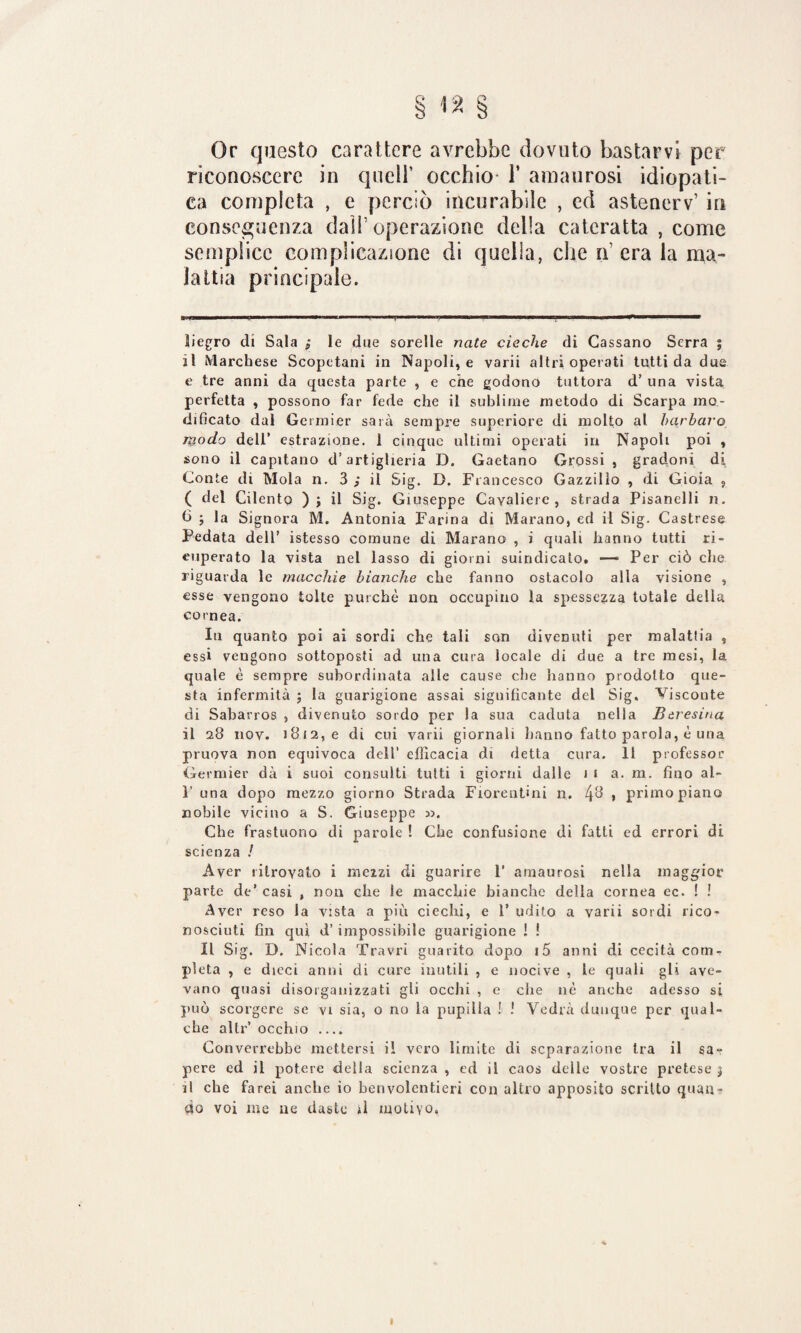 § <2 § Or questo carattere avrebbe dovuto bastarvi per riconoscere in quell’ occhio 1* amaurosi idiopati¬ ca completa , e perciò incurabile , ed astenerv’ in conseguenza dall’ operazione della cateratta , come semplice complicazione di quella, che n’ era la ma¬ lattia principale. » » ’ i i , ■■ i - i iwiii ■ n.. ■ ■ . — ìiegro di Sala ; le due sorelle nate cieche di Cassano Serra 5 il Marchese Scopetani in Napoli, e varii altri operati tutti da due e tre anni da questa parte , e che godono tuttora d’ una vista perfetta , possono far fede che il sublime metodo di Scarpa mo¬ dificato dal Germier sarà sempre superiore di molto al barbaro modo dell’ estrazione. 1 cinque ultimi operati in Napoli poi , sono il capitano d’artiglieria D. Gaetano Grossi , gradoni di Conte di Mola n. 3 ; il Sig. D. Francesco Gazzilìo , di Gioia ? ( del Cilento ); il Sig. Giuseppe Cavaliere, strada Pisanelli n. f> j la Signora M. Antonia Farina di Marano, ed il Sig. Castrese Pedata dell’ istesso comune di Marano , i quali hanno tutti ri¬ cuperato la vista nel lasso di giorni suindicato. — Per ciò che riguarda le macchie bianche che fanno ostacolo alla visione , esse vengono tolte purché non occupino la spessezza totale della cornea. In quanto poi ai sordi che tali son divenuti per malatlia , essi vengono sottoposti ad una cura locale di due a tre mesi, la quale è sempre subordinata alle cause che hanno prodotto que¬ sta infermità ; la guarigione assai significante del Sig, Visconte di Sabarros , divenuto sordo per la sua caduta nella Beresina il 28 nov. 1812, e di cui varii giornali hanno fatto parola, è una pruova non equivoca dell’ efficacia di detta cura. 11 professor Germier dà i suoi consulti tutti i giorni dalle 11 a. m. fino al- 1’ una dopo mezzo giorno Strada Fiorentini n. , primo piano nobile vicino a S. Giuseppe ». Che frastuono di parole ! Che confusione di fatti ed errori di scienza / Aver ritrovato i me2zi di guarire P amaurosi nella maggior parte de’ casi , non che le macchie bianche della cornea ec. ! ! Aver reso la vista a più ciechi, e 1’ udito a varii sordi rico¬ nosciuti fin qui d’impossibile guarigione ! ! Il Sig. D. Nicola Travri guarito dopo i5 anni di cecità com¬ pieta , e dieci anni di cure inutili , e nocive , le quali gli ave¬ vano quasi disorganizzati gli occhi , e che nè anche adesso si può scorgere se vi sia, o no la pupilla ! 1 Vedrà dunque per qual¬ che altr’ occhio .... Converrebbe mettersi il vero limite di separazione tra il sa¬ pere ed il potere della scienza , ed il caos delle vostre pretese 5 il che farei anche io benvolentieri con altro apposito scritto quan¬ do voi me ne daste il motivo. I