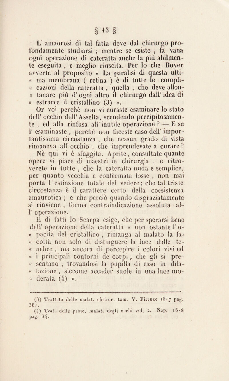 I? amali rosi di tal fatta deve dal chirurgo pro¬ tondamente studiarsi ; mentre se esiste , fa vana ogni operazione di cateratta anche la più abilmen¬ te eseguita , e meglio riuscita. Per lo che Boyer avverte al proposito « La paralisi di questa ulti- « ma membrana ( retina ) è di tutte le compli- « cazioni della cateratta , quella , che deve allon- « tanare più d’ ogni altro il chirurgo dall’ idea di « estrarre il cristallino (3) ». Or voi perche non vi curaste esaminare lo stato dell’ occhio dell’ Assolta, scendendo precipitosamen¬ te , ed alla rinfusa all' inutile operazione ? — E se P esaminaste , perche non faceste caso dell’ impor¬ tantissima circostanza , clic nessun grado di vista rimaneva all’occhio , che imprendevate a curare ? Me qui vi è sfuggita. Aprite, consultate quante opere vi piace di maestri in chinirgia , e ritro¬ verete in tutte j che la cateratta nuda e semplice, per quanto vecchia e confermata fosse , non mai porta E estinzione totale del vedere; chetai triste circostanza è il carattere certo della coesistenza amaurotica ; e che perciò quando disgraziatamente si rinviene , forma conlraindicazione assoluta ah f operazione. È di folti lo Scarpa esige, che per sperarsi bene delf operazione della cateratta « non ostante f o- « pacità del cristallino , rimanga al malato la fa- « colta non solo di distinguere la luce dalle te¬ ff nebre , ma ancora di percepire i colori vivi ed « i principali contorni de’ corpi , che gli si pre~ « sentano , trovandosi la pupilla di esso in dila- « tazione, siccome accader suole in una luce ino- a derata (4) ». (3) Trattalo delle inalai, chriiur, toni. Y. Firenze 1817 pag, 381. (4) Trai, delle princ, inalai. degli occhi voi. 2. Nap« iSjS pag. 34.