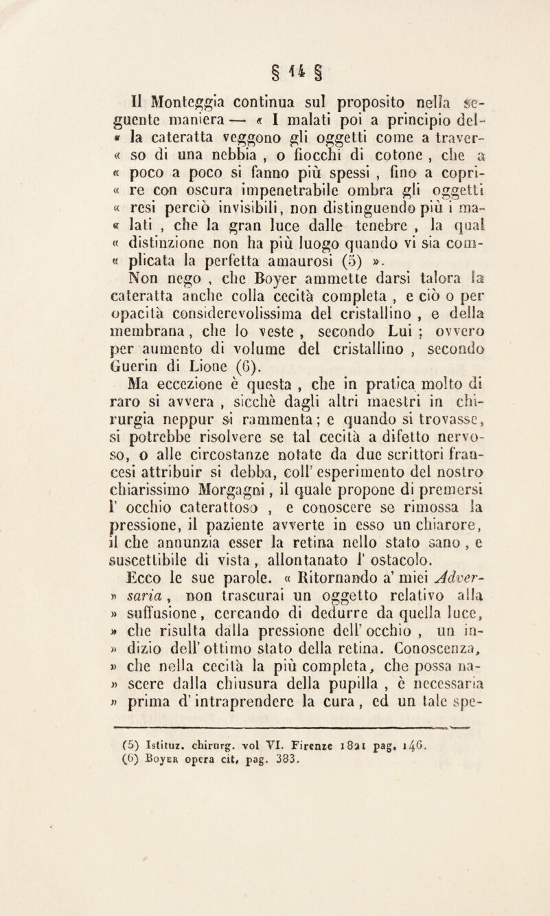 Il Monteggia continua sul proposito nella se¬ guente maniera — « I malati poi a principio del- « la cateratta veggono gli oggetti come a tra ver- « so di una nebbia , o fiocchi di cotone , che a « poco a poco si fanno più spessi , fino a copri- « re con oscura impenetrabile ombra gli oggetti « resi perciò invisibili, non distinguendo più i ma» « lati , che la gran luce dalle tenebre , la qual « distinzione non ha più luogo quando vi sia colu¬ te plicata la perfetta amaurosi (5) ». Non nego , che Boyer ammette darsi talora la cateratta anche colla cecità completa , e ciò o per opacità considerevolissima del cristallino , e della membrana, che Io veste , secondo Lui ; ovvero per aumento di volume dei cristallino , secondo Guerin di Lione (6). Ma eccezione è questa , che in pratica molto di raro si avvera , sicché dagli altri maestri in chi¬ rurgia neppur si rammenta; e quando si trovasse, si potrebbe risolvere se tal cecità a difetto nervo¬ so, o alle circostanze notate da due scrittori fran¬ cesi attribuir si debba, eoli’esperimento del nostro chiarissimo Morgagni, il quale propone di premersi 1’ occhio caterattoso , e conoscere se rimossa la pressione, il paziente avverte in esso un chiarore, ii che annunzia esser la retina nello stato sano , e suscettibile di vista , allontanato f ostacolo. Ecco le sue parole. « Ritornando a’ miei Àdver- » saria, non trascurai uu oggetto relativo alla » suffusione, cercando di dedurre da quella luce, » che risulta dalla pressione dell’ occhio , un in- » dizio dell’ottimo stato della retina. Conoscenza, » che nella cecità la più completa, che possa na- » scere dalla chiusura della pupilla , è necessaria » prima d’intraprendere la cura, ed un tale spe- (5) Istituz. etiirurg. voi VI. Firenze 1821 pag, 148.