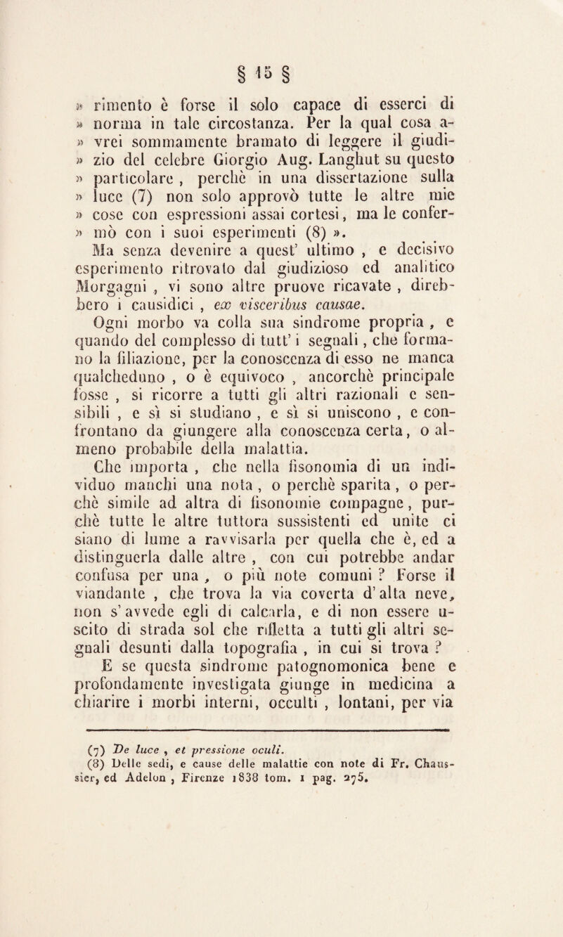 » ri mento è forse il solo capace di esserci di » nonna in tale circostanza. Per la qual cosa a- » vrei sommamente bramato di leggere il giudi- » zio del celebre Giorgio Aug. Langhut su questo » particolare , perchè in una dissertazione sulla » luce (7) non solo approvò tutte le altre mie » cose con espressioni assai cortesi, ma le confer- » mò con i suoi esperimenti (8) ». Ma senza devenire a quest’ ultimo , e decisivo esperimento ritrovato dal giudizioso ed analitico Morgagni , vi sono altre pruove ricavate , direi)' bero 1 causidici , ex visceribus causae. Ogni morbo va colla sua sindrome propria , e quando del complesso di tutt’ i segnali, che forma¬ no la filiazione, per la conoscenza di esso ne manca qualcheduno , o è equivoco , ancorché principale fosse , si ricorre a tutti gli altri razionali e sen¬ sibili , e sì si studiano , e sì si uniscono , e con¬ frontano da giungere alla conoscenza certa, o al¬ meno probabile della malattia. Che importa , che nella iìsonomia di un indi¬ viduo manchi una nota , o perchè sparita , o per¬ chè simile ad altra di fìsonomie compagne, pur¬ ché tutte le altre tuttora sussistenti ed unite ci siano di lume a ravvisarla per quella che è, ed a distinguerla dalle altre , con cui potrebbe andar confusa per una , o più note comuni ? Forse il viandante , che trova la via coverta d’alta neve, non s’avvede egli di calcarla, e di non essere u- scito di strada sol che rifletta a tutti gli altri se¬ gnali desunti dalla topografìa , in cui si trova ? E se questa sindrome patognomonica bene e profondamente investigata giunge in medicina a chiarire i morbi interni, occulti , lontani, per via (7) De luce , et pressione oculi. (8) Delle sedi, e cause delle malattie con note di Fr, Chaus- sicr, ed Adelon , Firenze 1838 tom. i pag. 275.
