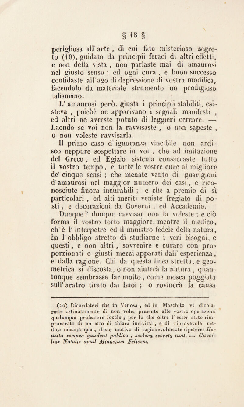 perigliosa all' arte , di cui fate misterioso segre¬ to (10), guidato da principii feraci di altri effetti^ e non delia vista , non parlaste mai di amaurosi nei giusto senso ; ed ogni cura , e buon successo confidaste all’ ago di depressione di vostra modifica, facendolo da materiale strumento un prodigioso alismano. L’ amaurosi però, giusta i principii stabiliti, esi¬ steva , poiché ne apparivano i segnali manifesti , cd altri ne avreste potuto di leggieri cercare. — Laonde se voi non la ravvisaste , o non sapeste » o non voleste ravvisarla. Il primo caso d! ignoranza vineihile non ardi¬ sco neppure sospettare in voi , che ad imi!azione del Greco, ed Egizio sistema consacraste tutto il vostro tempo , e tutte le vostre cure ai migliore de’ cinque sensi ; che menate vanto di guarigioni d’amaurosi nel maggior numero dei casi, e rico¬ nosciute finora incurabili ; e che a premio di sì particolari , ed alti meriti veniste fregiato di po¬ sti , e decorazioni da Governi , ed Accademie. Dunque ? dunque ravvisar non la voleste ; e ciò forma iì vostro torto maggiore, mentre il medico, eh’è f interpetre ed il ministro fedele della natura, ha f obbligo stretto di studiarne i veri bisogni, e questi, e non altri , sovvenire e curare con pro¬ porzionati e giusti mezzi apparati dall esperienza , e dalla ragione. Chi da questa linea stretta, e geo¬ metrica si discosta, o non aiuterà la natura , quan¬ tunque sembrasse far molto, come mosca poggiata sull’ aratro tirato dai buoi ; o rovinerà ìa causa (so) Ricordatevi che in Venosa , ed in Maschito vi dichia¬ raste ostinatamente di non voler presente alle vostre operazioni qualunque professore locale ; per lo che oltre 1’ esser stato rim¬ proverato di un atto di chiara inciviltà , e di riprovevole me¬ dica misantropia , daste motivo di ragionevolmente ripetere: lio¬ nata semper gaudent publico , scelera secreta sunt. —- Cacci* Natalis apud Mùntcium Felicem.