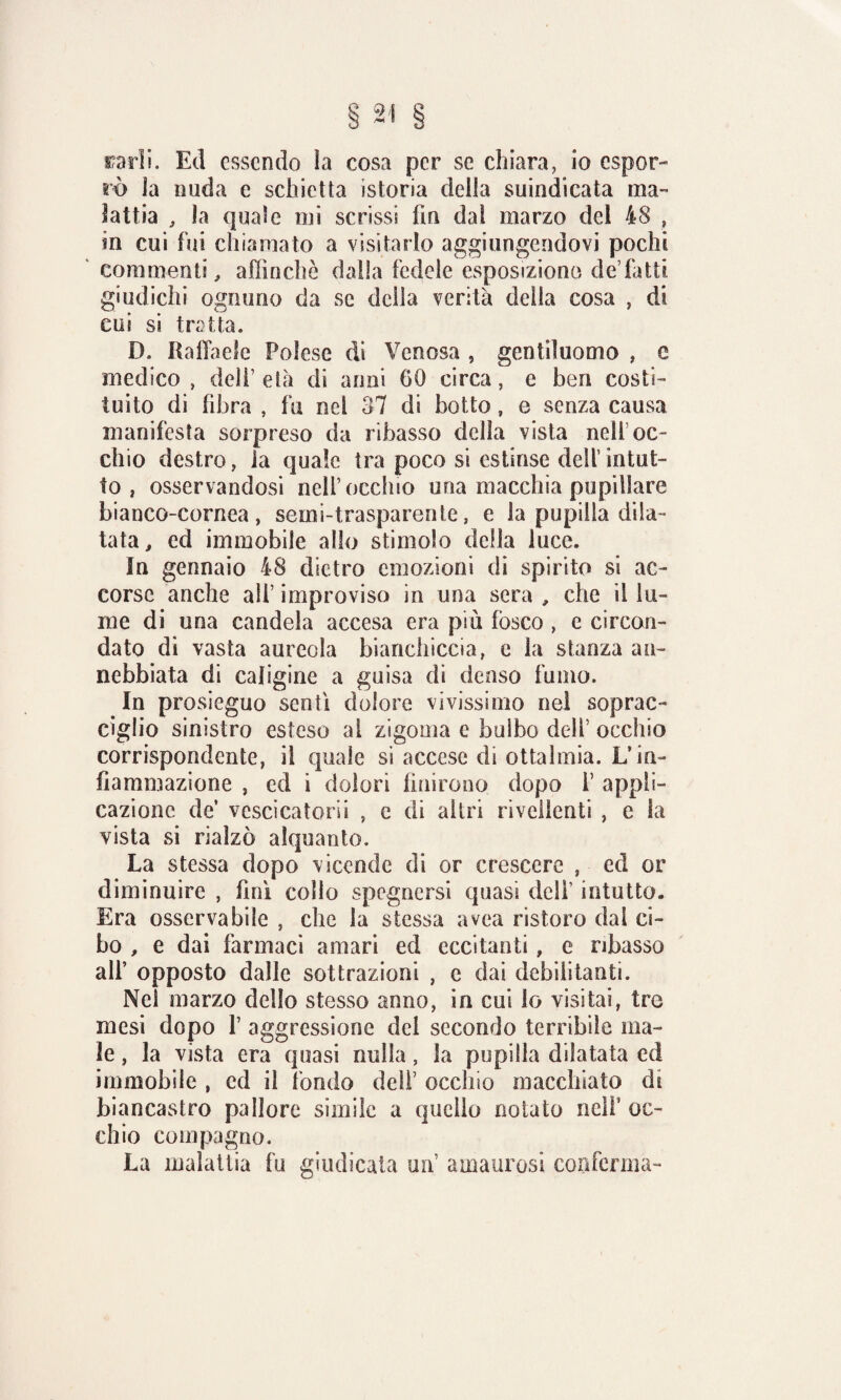 carli. Ed essendo ìa cosa per se chiara, io espor¬ rò la nuda e schietta istoria della suindicata ma¬ lattia , la quale mi scrissi fin dal marzo del 48 , in cui fui chiamato a visitarlo aggiungendovi pochi commenti, affinchè dalla fedele esposizione de’fatti giudichi ognuno da se della verità della cosa , di cui si tratta. D. Raffaele Polese di Venosa , gentiluomo , e medico, dell’età di anni 60 circa, e ben costi¬ tuito di fibra , fu nel 37 di botto, e senza causa manifesta sorpreso da ribasso della vista nell1 oc¬ chio destro, la quale tra poco si estòlse dell’intut¬ to , osservandosi nell’occhio una macchia pupillare bianco-cornea, semi-trasparente, e la pupilla dila¬ tata, ed immobile allo stimolo della luce. In gennaio 48 dietro emozioni di spirito si ac¬ corse anche all’ improviso in una sera , che il lu¬ me di una candela accesa era più fosco , e circon¬ dato di vasta aureola bianchiccia, e la stanza an¬ nebbiata di caligine a guisa di denso fumo. In prosieguo senti dolore vivissimo nel soprac¬ ciglio sinistro esteso al zigoma e bulbo dell’ occhio corrispondente, il quale si accese di ottalmia. L’in¬ fiammazione , ed i dolori finirono dopo i’ appli¬ cazione de’ vescica torli , e di altri rivedenti , e la vista si rialzò alquanto. La stessa dopo vicende di or crescere , ed or diminuire , finì colio spegnersi quasi dell’ intutto. Era osservabile , che la stessa avea ristoro dai ci¬ bo , e dai farmaci amari ed eccitanti, e ribasso all’ opposto dalle sottrazioni , c dai debilitanti. Nel marzo dello stesso anno, in cui lo visitai, tre mesi dopo V aggressione dei secondo terribile ma¬ le , la vista era quasi nulla, la pupilla dilatata ed immobile , ed il fondo deli7 occhio macchiato di biancastro pallore simile a quello notato nell’ oc¬ chio compagno. La malattia fu giudicala un amaurosi conferma-