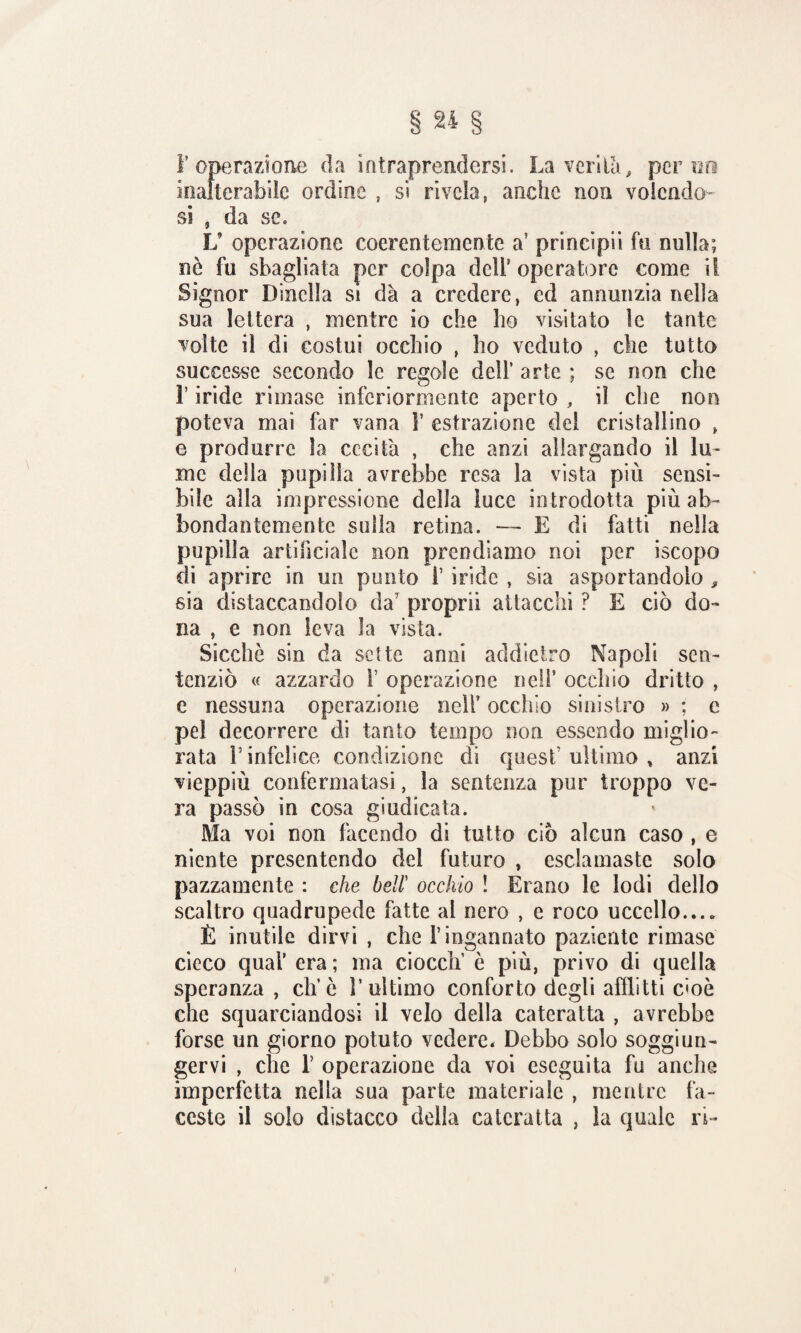l’operazione da intraprendersi. La verità, perno inalterabile ordine , si rivela, anche non volendo¬ si , da se. L’ operazione coerentemente a? principii fu nulla; nò fu sbagliata per colpa dell* operatore come il Signor Dinclla si dà a credere, ed annunzia nella sua lettera , mentre io che ho visitato le tante volte il di costui occhio , ho veduto , che tutto successe secondo le regole dell’ arte ; se non che r iride rimase inferiormente aperto , il che non poteva mai far vana V estrazione del cristallino , e produrre la cecità , che anzi allargando il lu¬ me della pupilla avrebbe resa la vista più sensi¬ bile alla impressione della luce introdotta più ab¬ bondantemente sulla retina. — E di fatti nella pupilla artificiale non prendiamo noi per iscopo di aprire in un punto f iride , sia asportandolo , sia distaccandolo da’ proprii attacchi ? E ciò do¬ na , e non leva la vista. Sicché sin da sette anni addietro Napoli sen¬ tenziò « azzardo 1’ operazione nell’ occhio dritto , e nessuna operazione nell’ occhio sinistro » : c pel decorrere di tanto tempo non essendo miglio¬ rata l5 infelice condizione di quest’ ultimo , anzi vieppiù confermatasi, la sentenza pur troppo ve¬ ra passò in cosa giudicata. Ma voi non facendo di tutto ciò alcun caso , e niente presentendo del futuro , esclamaste solo pazzamente : che bell’ occhio ! Erano le lodi dello scaltro quadrupede fatte al nero , e roco uccello.... È inutile dirvi , che l’ingannato paziente rimase cieco qual’ era ; ma ciocclf è più, privo di quella speranza , eh’ò V ultimo conforto degli afflitti c'oè che squarciandosi il velo della cateratta , avrebbe forse un giorno potuto vedere. Debbo solo soggiun¬ gervi , che r operazione da voi eseguita fu anche imperfetta nella sua parte materiale , mentre fa¬ ceste il solo distacco della cateratta , la quale ri-
