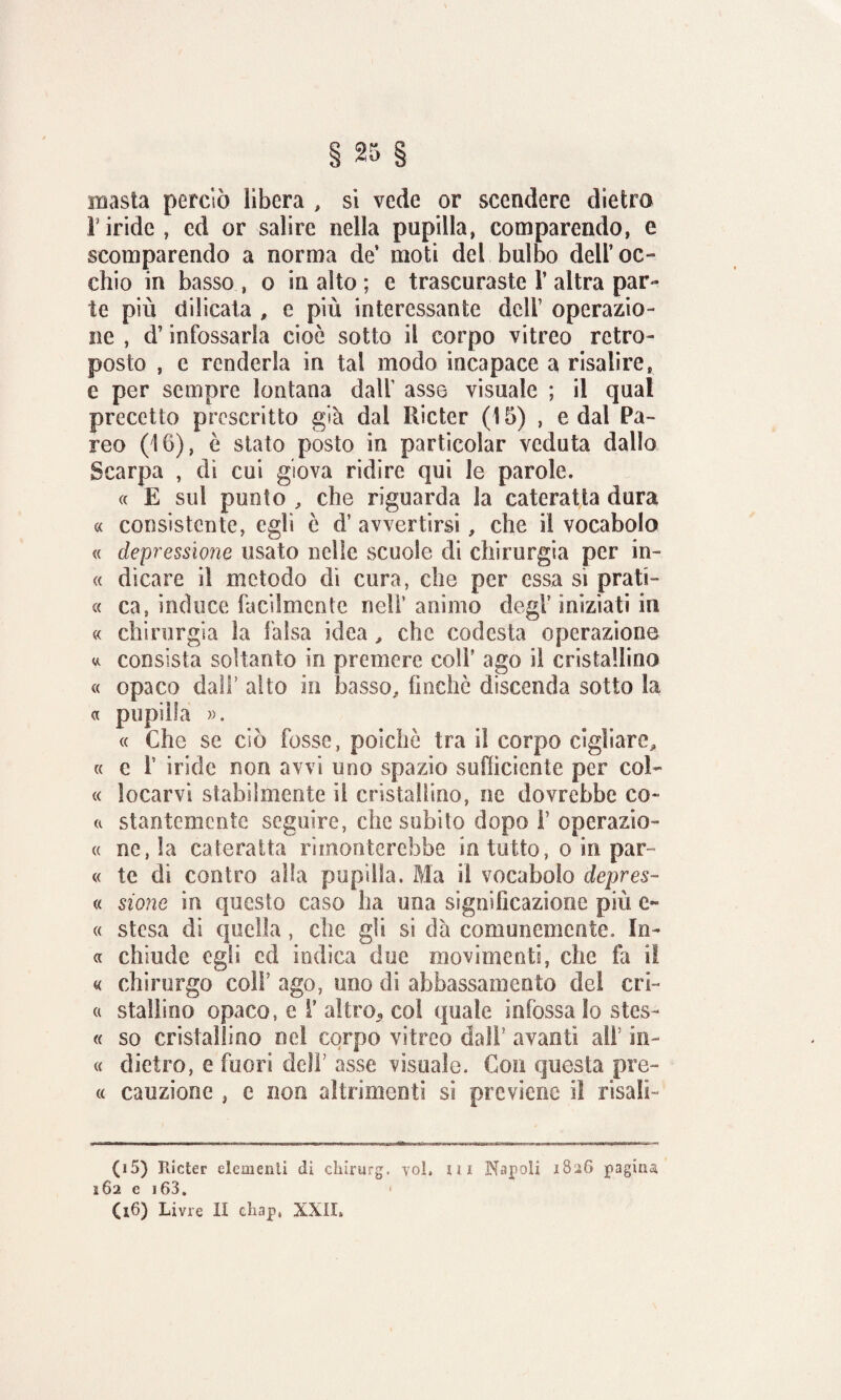 inasta perciò libera , si vede or scendere dietro r iride , cd or salire nella pupilla, comparendo, e scomparendo a norma de’ moti del bulbo dell’oc¬ chio in basso , o in alto ; e trascuraste 1’ altra par¬ te più dilicata * e più interessante deli’ operazio¬ ne , d’infossarla cioè sotto il corpo vitreo retro- posto , e renderla in tal modo incapace a risalire, e per sempre lontana dall asse visuale ; il qual precetto prescritto già dal Ricter (15) , e dal Pa¬ reo (16), è stato posto in particolar veduta dallo Scarpa , di cui giova ridire qui le parole. « E sul punto , che riguarda la cateratta dura « consistente, egli è d’ avvertirsi, che il vocabolo « depressione usato nelle scuole di chirurgia per in- « dicare il metodo dì cura, che per essa si prati- « ca, induce facilmente nell’ animo degl7 iniziati in « chirurgia la falsa idea, che codesta operazione « consista soltanto in premere coli’ ago il cristallino « opaco dall’ alto in basso, finche discenda sotto la « pupilla ». « Che se ciò fosse, poiché tra il corpo cigliare* « c F iride non avvi uno spazio sufficiente per col¬ te locarvi stabilmente il cristallino, ne dovrebbe co- et stantemente seguire, che subito dopo F operazio- e< nc, la cateratta rimonterebbe sa tutto, o in par ee te di contro alia pupilla. Ma il vocabolo depres- « sione in questo caso ha una significazione più e~ e< stesa di quella, che gli si dà comunemente. In- et chiude egli cd indica due movimenti, che fa il « chirurgo colf ago, uno di abbassamento del cri- a stallino opaco, e F altro., col quale infossa lo stes- « so cristallino nel corpo vitreo dall’ avanti ali’ in- « dietro, e fuori dell’ asse visuale. Con questa pre~ ee cauzione , e non altrimenti si previene il risalì- (15) Ilicter elementi di chirurg. voi, m Napoli 1826 pagina, 162 e i63. (16) Livre II chap, XXII,