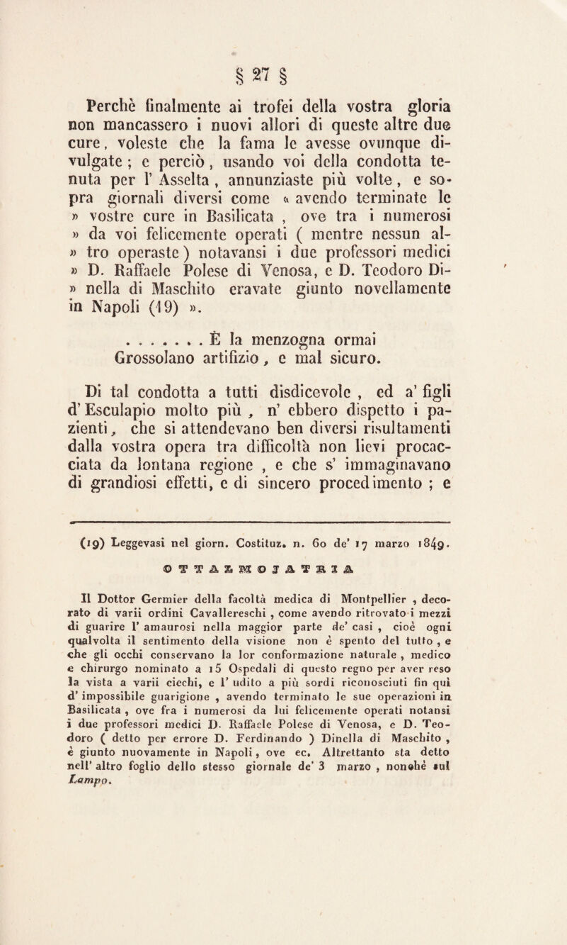 Perchè finalmente ai trofei della vostra gloria non mancassero i nuovi allori di queste altre due cure, voleste che la fama le avesse ovunque di¬ vulgate ; e perciò, usando voi della condotta te¬ nuta per f Asselta , annunziaste più volte , e so* pra giornali diversi come <» avendo terminate le » vostre cure in Basilicata , ove tra i numerosi » da voi felicemente operati ( mentre nessun al- » tro operaste ) notavansi i due professori medici » D. Raffaele Polese di Venosa, c D. Teodoro Di- » nella di Maschito eravate giunto novellamente in Napoli (19) ». .È la menzogna ormai Grossolano artifizio, e mal sicuro. Di tal condotta a tutti disdicevole , ed a5 figli d’Esculapio molto più , n’ ebbero dispetto i pa¬ zienti, che si attendevano ben diversi risultamenti dalla vostra opera tra difficoltà non lievi procac¬ ciata da lontana regione , e che s’ immaginavano di grandiosi effetti, e di sincero procedimento ; e (19) Leggevasi nel glorn. Costituz. n. 60 de’ 17 marzo 1849. Il Dottor Germier della facoltà medica di Montpellier , deco¬ rato di yarii ordini Cavallereschi , come avendo ritrovato i mezzi di guarire 1’ amaurosi nella maggior parte de’ casi , cioè ogni qualvolta il sentimento della visione non è spento del tutto , e che gli occhi conservano la lor conformazione naturale , medico e chirurgo nominato a i5 Ospedali di questo regno per aver reso la vista a varii ciechi, e 1’ udito a più sordi riconosciuti fin qui d* impossibile guarigione , avendo terminato le sue operazioni in. Basilicata , ove fra i numerosi da lui felicemente operati notansi ì due professori medici D- Raffaele Polese di Venosa, e D. Teo¬ doro ( detto per errore D. Ferdinando ) Dinella di Maschito , è giunto nuovamente in Napoli, ove ec. Altrettanto sta detto nell’ altro foglio dello stesso giornale de’ 3 marzo , nonché *ul Lampo.