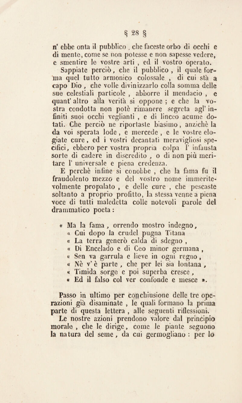 n* ebbe onta il pubblico , che faceste orbo di occhi e di mente, come se non potesse e non sapesse vedere, c smentire le vostre arti , ed il vostro operato. Sappiate perciò» che il pubblico, il quale for¬ ma quei tutto armonico colossale , di cui sta a capo Dio , che volle divinizzarlo colla somma delle sue celestiali particole , abborre il mendacio , e quant’ altro alla verità si oppone ; e che la vo¬ stra condotta non potò rimanere segreta agl’ in¬ finiti suoi occhi veglianti , e di linceo acume do¬ tati. Che perciò ne riportaste biasimo, anziché la da voi sperata lode , e mercede , c le vostre elo¬ giate cure , ed i vostri decantati meravigliosi spe¬ cifici, ebbero per vostra propria colpa 1’ infausta sorte di cadere in discredito , o di non più meri¬ tare f universale e piena credenza. E perchè infine si conobbe , che la fama fu il fraudolento mezzo e del vostro nome immerite¬ volmente propalato , e delle cure , che pescaste soltanto a proprio profitto, la stessa venne a piena voce di tutti maledetta colle notevoli parole del drammatico poeta : « Ma la fama, orrendo mostro indegno, « Cui dopo la crudel pugna Ti tana « La terra generò calda di sdegno , « Di Encelado e di Geo minor germana , « Sen va garrula e lieve in ogni regno , « Nò v’ è parte , che per lei sia lontana , « Timida sorge e poi superba cresce, « Ed il falso col ver confonde e mesce ». Passo in ultimo per coqchiusione delle tre ope¬ razioni già disaminate , le quali formano la prima parte di questa lettera , alle seguenti riflessioni. Le nostre azioni prendono valore dal principio morale , che le dirige, come le piante seguono la natura del seme, da cui germogliano : per lo
