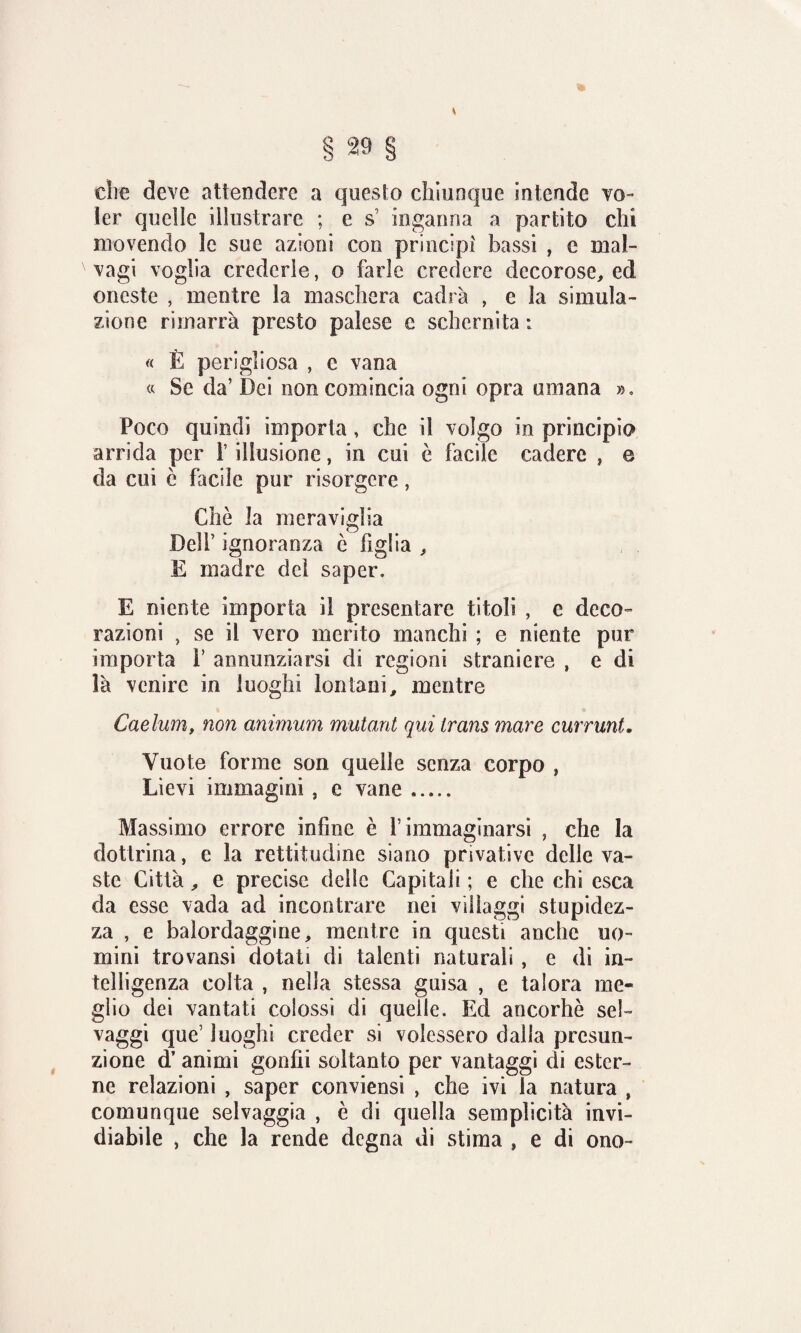 * die deve attendere a questo chiunque intende vo¬ ler quelle illustrare ; e s inganna a partito chi movendo le sue azioni con principi bassi , e mal¬ vagi voglia crederle, o farle credere decorose, ed oneste , mentre la maschera cadrà , e la simula¬ zione rimarrà presto palese e schernita : « È perigliosa , e vana « Se da’ Dei non comincia ogni opra umana », Poco quindi imporla, che il volgo in principio arrida per i illusione, in cui è facile cadere , e da cui è facile pur risorgere, Che la meraviglia Dell’ ignoranza è figlia , E madre del saper, E niente importa il presentare titoli , e deco¬ razioni , se il vero merito manchi ; e niente pur importa V annunziarsi di regioni straniere , e di là venire in luoghi lontani, mentre Caelum, non animum mutant qui trans mare currunt, Vuote forme son quelle senza corpo , Lievi immagini, e vane. Massimo errore infine è f immaginarsi , che la dottrina, e la rettitudine siano privative delle va¬ ste Città, e precise delle Capitali ; e che chi esca da esse vada ad incontrare nei villaggi stupidez¬ za , e balordaggine, mentre in questi anche uo¬ mini trovansi dotati di talenti naturali , e di in¬ telligenza colta , nella stessa guisa , e talora me¬ glio dei vantati colossi di quelle. Ed ancorhè sei- vaggi que’ luoghi creder si volessero dalla presun¬ zione d’ animi gonfii soltanto per vantaggi di ester¬ ne relazioni , saper conviensi , che ivi la natura , comunque selvaggia , è di quella semplicità invi¬ diabile , che la rende degna di stima , e di ono-