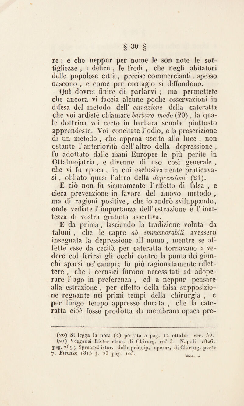 re ; e che neppur per nome le son note le sot¬ tigliezze , i delirii , le frodi , che negli abitatori delle popolose città, precise commercianti, spesso nascono , e come per contagio si diffondono. Qui dovrei finire di parlarvi ; ma permettete che ancora vi faccia alcune poche osservazioni in difesa del metodo dell’ estrazione della cateratta che voi ardiste chiamare barbaro modo (20) , la qua¬ le dottrina voi certo in barbara scuoia piuttosto apprendeste. Voi concitate l’odio, e la proscrizione di un metodo , che appena uscito alla luce , non ostante l’anteriorità dell’altro della depressione , fu adottato dalle mani Europee le più perite in Ottaìmojatria, e divenne di uso così generale , che vi fu epoca , in cui esclusivamente praticava- si , obliato quasi l'altro delia depressione (21). E ciò non fu sicuramente V effetto di falsa , e cieca prevenzione in favore del nuovo metodo , ma di ragioni positive, che io andrò sviluppando, onde vediate l’importanza dell’estrazione e l’inet¬ tezza di vostra gratuita assertiva. E da prima, lasciando la tradizione voluta da taluni , che le capre ab immemorabili avessero insegnata la depressione all’uomo, mentre se af¬ fette esse da cecità per cateratta tornavano a ve¬ dere col ferirsi gli occhi contro la punta dei giun¬ chi sparsi ne’ campi ; fo più ragionatamente riflet¬ tere , che ì cerusici furono necessitati ad adope¬ rare F ago in preferenza , ed a neppur pensare alla estrazione , per effetto della falsa supposizio¬ ne regnante nei primi tempi della chirurgia , e per lungo tempo appresso durata , che la cate¬ ratta cioè fosse prodotta da membrana opaca pre- (20) Si legga la nota (2) portata a pag. 12 otta Ini. ver. 35. (21) Veggansi Ricter eleni, di Chirurg. voi 3. Napoli 1826, pag. 269 ; Sprengel istor. delle princip, operaz, di Chirurg. parte