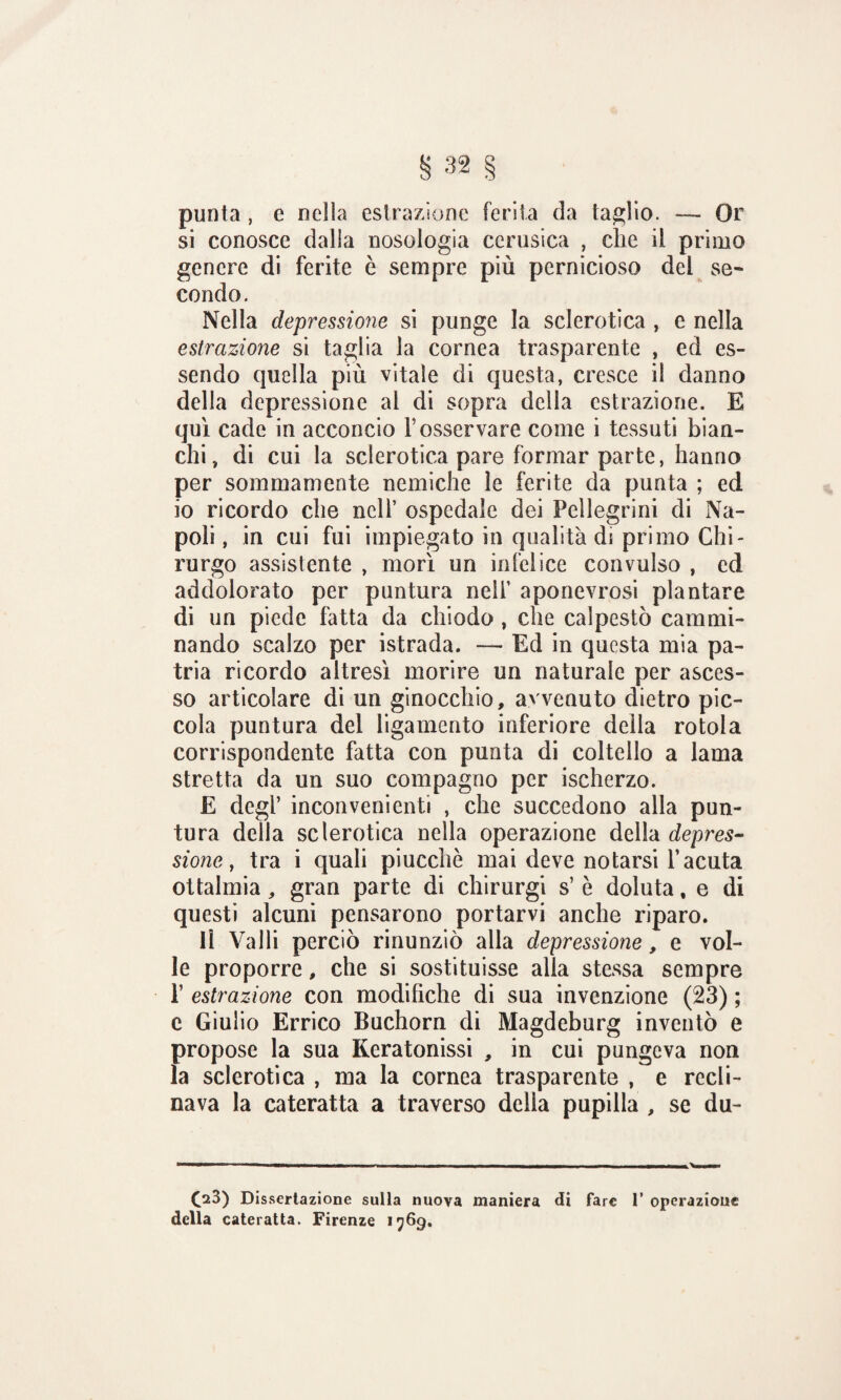 punta, e nella estrazione ferita da taglio. — Or si conosce dalla nosologia ccrusica , che il primo genere di ferite è sempre più pernicioso del se¬ condo. Nella depressione si punge la sclerotica , e nella estrazione si taglia la cornea trasparente , ed es¬ sendo quella più vitale di questa, cresce il danno della depressione al di sopra della estrazione. E qui cade in acconcio l’osservare come i tessuti bian¬ chi, di cui la sclerotica pare formar parte, hanno per sommamente nemiche le ferite da punta ; ed io ricordo che nell’ ospedale dei Pellegrini di Na¬ poli , in cui fui impiegato in qualità di primo Chi¬ rurgo assistente , morì un infelice convulso , ed addolorato per puntura nell’ aponevrosi plantare di un piede fatta da chiodo , che calpestò cammi¬ nando scalzo per istrada. — Ed in questa mia pa¬ tria ricordo altresì morire un naturale per asces¬ so articolare di un ginocchio, avvenuto dietro pic¬ cola puntura del ligamento inferiore della rotola corrispondente fatta con punta di coltello a lama stretta da un suo compagno per ischerzo. E degl’ inconvenienti , che succedono alla pun¬ tura della sclerotica nella operazione della depres¬ sione f tra i quali piucchè mai deve notarsi l’acuta ottalmia, gran parte di chirurgi s’ è doluta, e di questi alcuni pensarono portarvi anche riparo. li Valli perciò rinunziò alla depressione, e vol¬ le proporre, che si sostituisse alla stessa sempre 1’ estrazione con modifiche di sua invenzione (23) ; e Giulio Errico Buchorn di Magdeburg inventò e propose la sua Keratonissi , in cui pungeva non la sclerotica , ma la cornea trasparente , e recli¬ nava la cateratta a traverso delia pupilla , se du- (23) Dissertazione sulla nuova maniera di fare 1’ operazione della cateratta. Firenze 1769.
