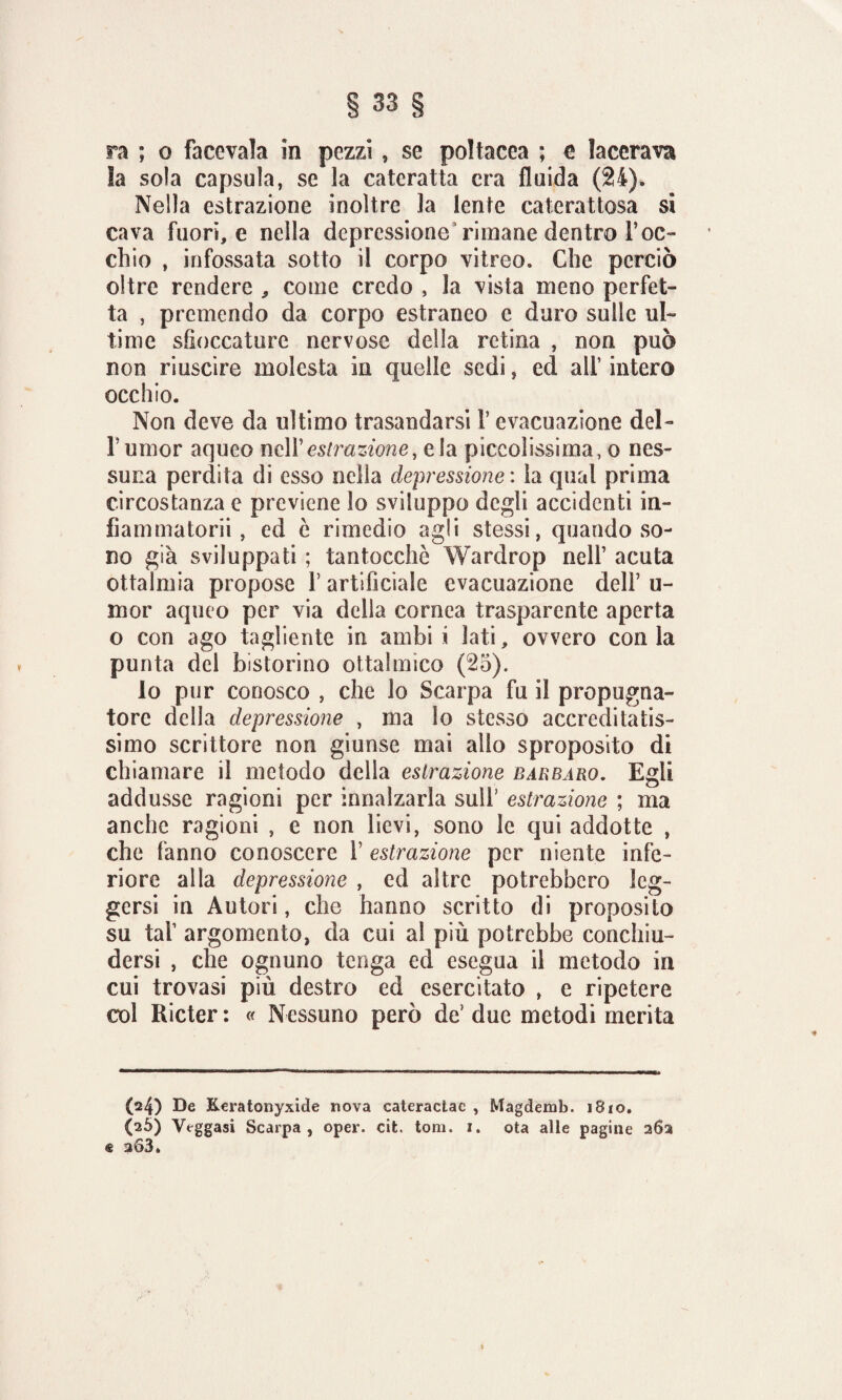 la sola capsula, se la cateratta era fluida (24). Nella estrazione inoltre la lente caterattosa si cava fuori, e nella depressione rimane dentro roc¬ chio , infossata sotto il corpo vitreo. Che perciò oltre rendere , come credo , la vista meno perfet¬ ta , premendo da corpo estraneo c duro sulle ul¬ time sfioccaturc nervose della retina , non può non riuscire molesta in quelle sedi, ed all’ intero occhio. Non deve da ultimo trasandarsi l’evacuazione del- Tumor aqueo nell’estrazione, eia piccolissima, o nes¬ suna perdita di esso nella depressione : la qual prima circostanza e previene lo sviluppo degli accidenti in- fiammatorii, ed è rimedio agii stessi, quando so¬ no già sviluppati ; tantocchè Wardrop nell’ acuta oftalmia propose l’artificiale evacuazione dell’ li¬ ni or aqueo per via della cornea trasparente aperta o con ago tagliente in ambi i lati, ovvero con la punta del Ristorino oftalmico (25). lo pur conosco , che lo Scarpa fu il propugna¬ tore della depressione , ma lo stesso accreditatis¬ simo scrittore non giunse mai allo sproposito di chiamare il metodo della estrazione bàrbaro. Egli addusse ragioni per innalzarla sull’ estrazione ; ma anche ragioni , e non lievi, sono le qui addotte , che fanno conoscere V estrazione per niente infe¬ riore alla depressione , ed altre potrebbero leg¬ gersi in Autori, che hanno scritto di proposito su taf argomento, da cui al più potrebbe conchiu¬ dersi , che ognuno tenga ed esegua il metodo in cui trovasi più destro ed esercitato , e ripetere col Ricter : « Nessuno però de’ due metodi merita (24) De Keratonyxide nova cateractae , Magdemb. 1810. (26) Veggasi Scarpa, oper. cit. toni. 1. ota alle pagine 262 € 263.