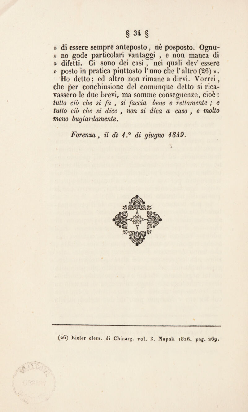 » di essere sempre anteposto, nè posposto. Ognu- » no gode particolari vantaggi , e non manca di » difetti. Ci sono dei casi , nei quali dev’ essere #) posto in pratica piuttosto runo che l’altro (26) ». Ho detto; ed altro non rimane a dirvi. Vorrei , che per conchiusione del comunque detto si rica¬ vassero le due brevi, ma somme conseguenze, cioè : tutto ciò che si fa , si faccia bene e rettamente ; e tutto ciò che sì dice 9 non si dica a caso , e molto meno bugiardamente. Forenza, il dì 4.° di giugno 4849, (26) Rider el<nw. «li Chirurg. voi. 3. Napoli 182S. pag. 269.