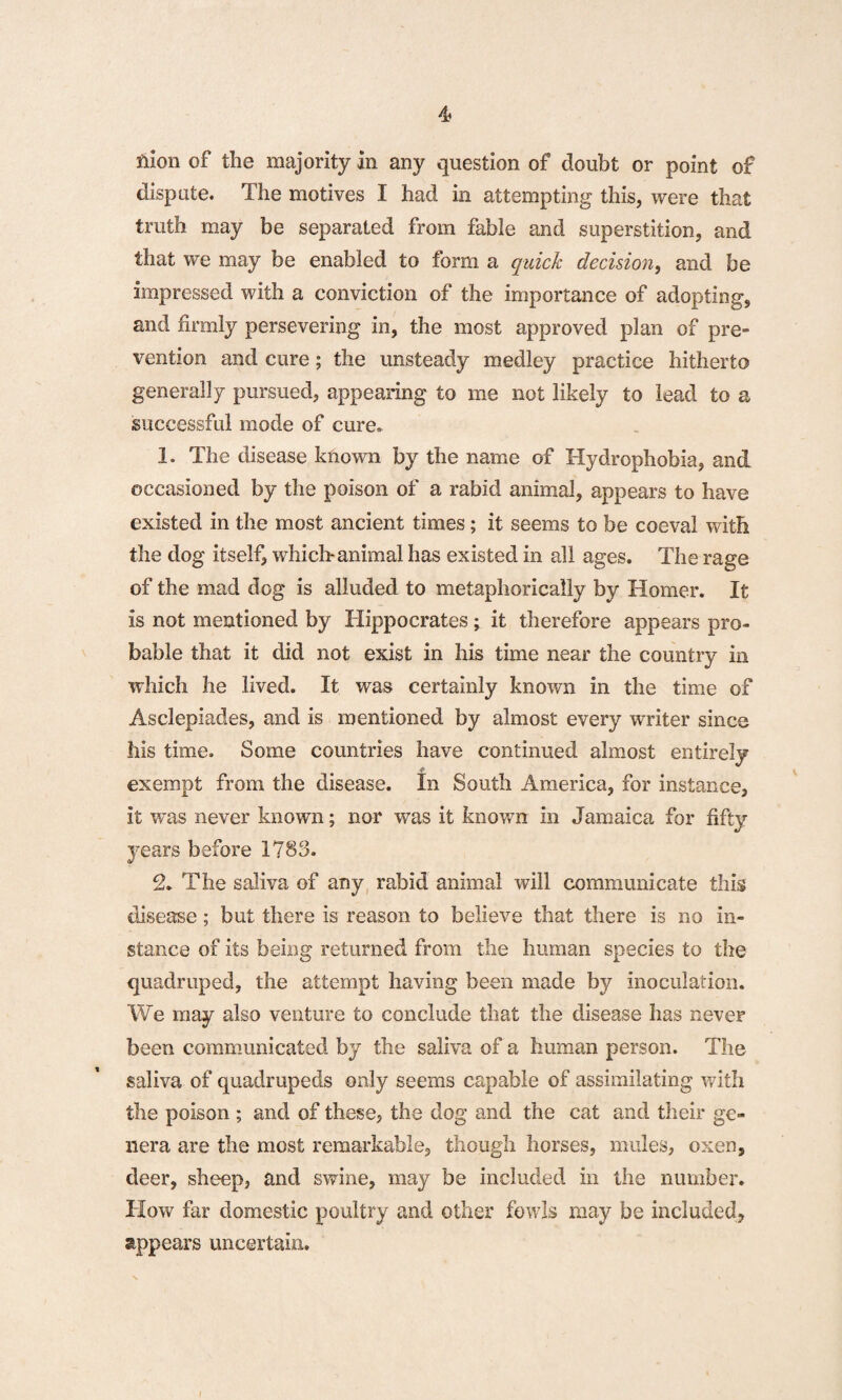 flion of the majority in any question of doubt or point of dispute. The motives I had in attempting this, were that truth may be separated from fable and superstition, and that we may be enabled to form a quick decision, and be impressed with a conviction of the importance of adopting, and firmly persevering in, the most approved plan of pre¬ vention and cure; the unsteady medley practice hitherto generally pursued, appearing to me not likely to lead to a successful mode of cure. 1. The disease known by the name of Hydrophobia, and occasioned by the poison of a rabid animal, appears to have existed in the most ancient times; it seems to be coeval with the dog itself, which animal has existed in all ages. The rage of the mad dog is alluded to metaphorically by Homer. It is not mentioned by Hippocrates; it therefore appears pro¬ bable that it did not exist in his time near the country in which he lived. It was certainly known in the time of Asclepiades, and is mentioned by almost every writer since his time. Some countries have continued almost entirely exempt from the disease. In South America, for instance, it was never known; nor was it known in Jamaica for fifty years before 1783. 2. The saliva of any rabid animal will communicate this disease; but there is reason to believe that there is no in¬ stance of its being returned from the human species to the quadruped, the attempt having been made by inoculation. We may also venture to conclude that the disease has never been communicated by the saliva of a human person. The saliva of quadrupeds only seems capable of assimilating with the poison ; and of these, the dog and the cat and their ge¬ nera are the most remarkable, though horses, mules, oxen, deer, sheep, and swine, may be included in the number. How far domestic poultry and other fowls may be included, appears uncertain.