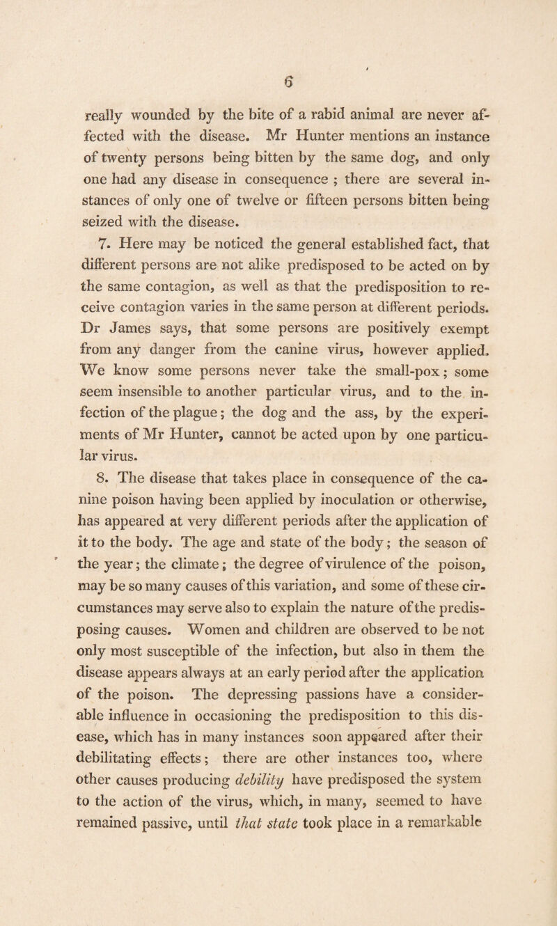 really wounded by the bite of a rabid animal are never af¬ fected with the disease. Mr Hunter mentions an instance of twenty persons being bitten by the same dog, and only one had any disease in consequence ; there are several in¬ stances of only one of twelve or fifteen persons bitten being seized with the disease. 7- Here may be noticed the general established fact, that different persons are not alike predisposed to be acted on by the same contagion, as well as that the predisposition to re¬ ceive contagion varies in the same person at different periods. Dr James says, that some persons are positively exempt from any danger from the canine virus, however applied. We know some persons never take the small-pox; some seem insensible to another particular virus, and to the in¬ fection of the plague; the dog and the ass, by the experi¬ ments of Mr Hunter, cannot be acted upon by one particu¬ lar virus. 8. The disease that takes place in consequence of the ca¬ nine poison having been applied by inoculation or otherwise, has appeared at very different periods after the application of it to the body. The age and state of the body; the season of the year; the climate; the degree of virulence of the poison, may be so many causes of this variation, and some of these cir¬ cumstances may serve also to explain the nature of the predis¬ posing causes. Women and children are observed to be not only most susceptible of the infection, but also in them the disease appears always at an early period after the application of the poison. The depressing passions have a consider¬ able influence in occasioning the predisposition to this dis¬ ease, which has in many instances soon appeared after their debilitating effects; there are other instances too, where other causes producing debility have predisposed the system to the action of the virus, which, in many, seemed to have remained passive, until that state took place in a remarkable