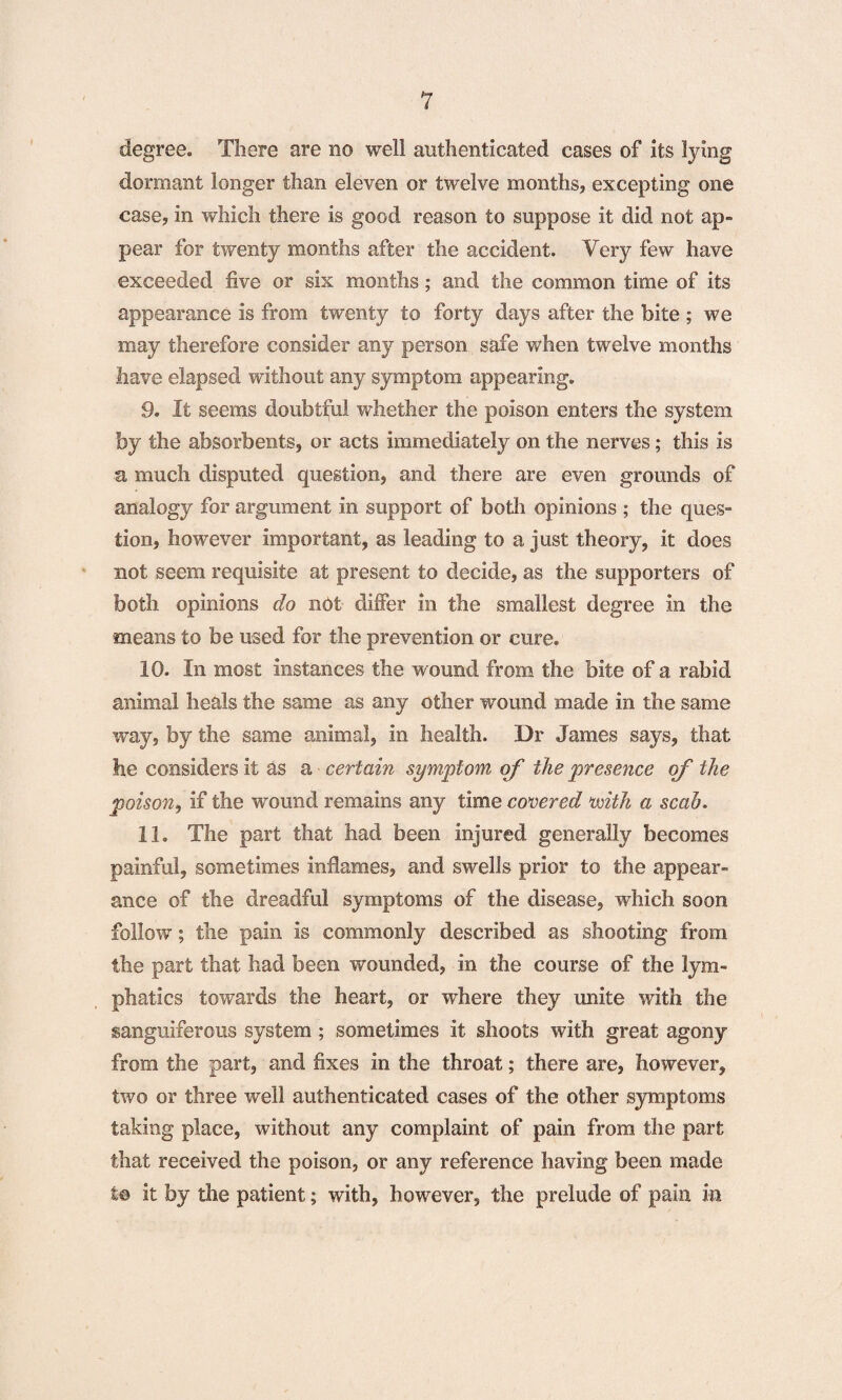 degree. There are no well authenticated cases of its lying dormant longer than eleven or twelve months, excepting one case, in which there is good reason to suppose it did not ap¬ pear for twenty months after the accident. Very few have exceeded five or six months; and the common time of its appearance is from twenty to forty days after the bite ; we may therefore consider any person safe when twelve months have elapsed without any symptom appearing, 9. It seems doubtful whether the poison enters the system by the absorbents, or acts immediately on the nerves; this is a much disputed question, and there are even grounds of analogy for argument in support of both opinions ; the ques¬ tion, however important, as leading to a just theory, it does not seem requisite at present to decide, as the supporters of both opinions do not differ in the smallest degree in the means to be used for the prevention or cure, 10. In most instances the wound from the bite of a rabid animal heals the same as any other wound made in the same way, by the same animal, in health. Dr James says, that he considers it as a certain symptom of the presence of the poison, if the wound remains any time covered with a scab. 11. The part that had been injured generally becomes painful, sometimes inflames, and swells prior to the appear¬ ance of the dreadful symptoms of the disease, which soon follow; the pain is commonly described as shooting from the part that had been wounded, in the course of the lym¬ phatics towards the heart, or where they unite with the sanguiferous system ; sometimes it shoots with great agony from the part, and fixes in the throat; there are, however, two or three well authenticated cases of the other symptoms taking place, without any complaint of pain from the part that received the poison, or any reference having been made to it by the patient; with, however, the prelude of pain in