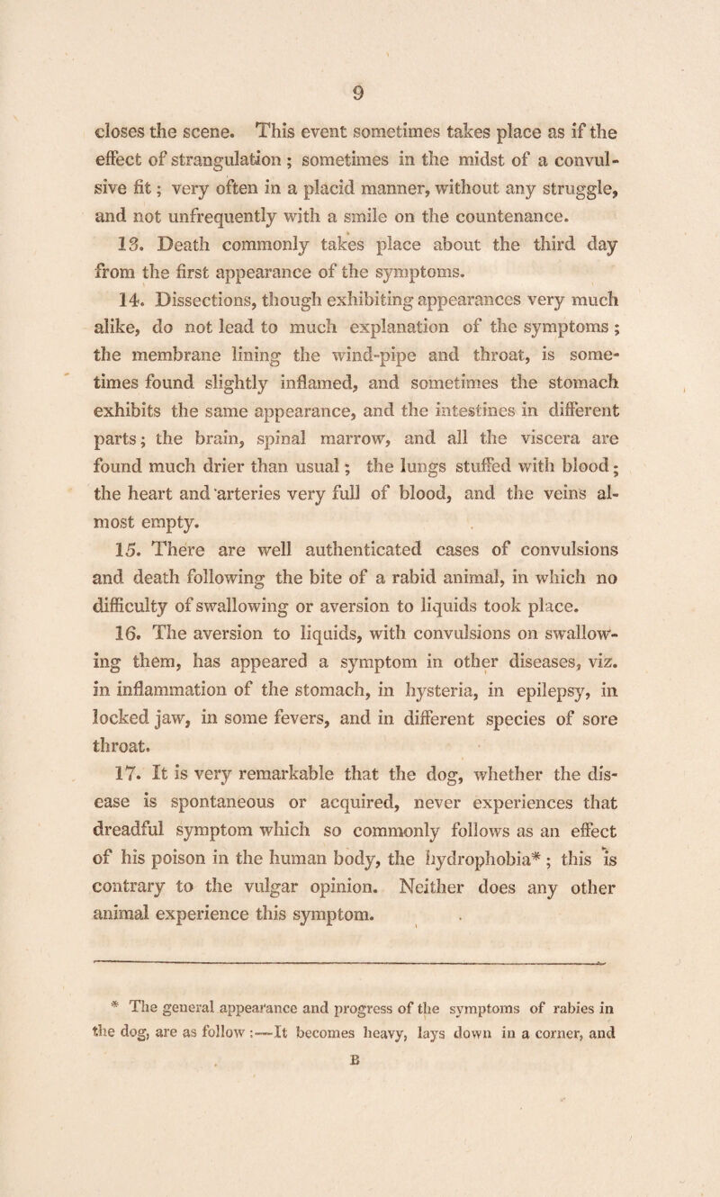 closes the scene. This event sometimes takes place as if the effect of strangulation ; sometimes in the midst of a convul¬ sive fit; very often in a placid manner, without any straggle, and not unfrequently with a smile on the countenance. « 13. Death commonly takes place about the third day from the first appearance of the symptoms. 14. Dissections, though exhibiting appearances very much alike, do not lead to much explanation of the symptoms ; the membrane lining the wind-pipe and throat, is some¬ times found slightly inflamed, and sometimes the stomach exhibits the same appearance, and the intestines in different parts; the brain, spinal marrow, and all the viscera are found much drier than usual; the lungs stuffed with blood; the heart and arteries very full of blood, and the veins al¬ most empty. 15. There are well authenticated cases of convulsions and death following the bite of a rabid animal, in which no difficulty of swallowing or aversion to liquids took place. 16. The aversion to liquids, with convulsions on swallow¬ ing them, has appeared a symptom in other diseases, viz. in inflammation of the stomach, in hysteria, in epilepsy, in locked jaw, in some fevers, and in different species of sore throat. 17. It is very remarkable that the dog, whether the dis¬ ease is spontaneous or acquired, never experiences that dreadful symptom which so commonly follows as an effect of his poison in the human body, the hydrophobia* ; this is contrary to the vulgar opinion. Neither does any other animal experience this symptom. * The general appearance and progress of the symptoms of rabies in the dog, are as follow It becomes heavy, lays down in a corner, and B