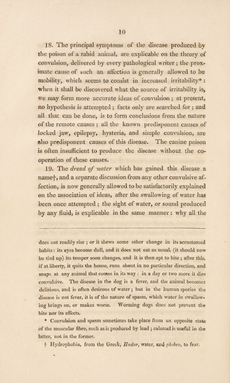 18. The principal symptoms of the disease produced by the poison of a rabid animal, are explicable on the theory of convulsion, delivered by every pathological writer; the prox¬ imate cause of such an affection is generally allowed to be mobility, which seems to consist in increased irritability*: when it shall be discovered what the source of irritability is, We may form more accurate ideas of convulsion ; at present, no hypothesis is attempted ; facts only are searched for ; and all that can be done, is to form conclusions from the nature of the remote causes ; all the known predisponent causes of locked jaw, epilepsy, hysteria, and simple convulsion, are also predisponent causes of this disease. The canine poison is often insufficient to produce the disease without the co¬ operation of these causes. 19. The dread of water which has gained this disease a namef, and a separate discussion from any other convulsive af¬ fection, is now generally allowed to be satisfactorily explained on the association of ideas, after the swallowing of water has been once attempted ; the sight of water, or sound produced by any fluid, is explicable in the same manner : why all the does not readily rise ; or it shews some other change in its accustomed habits: its eyes become dull, and it does not eat as usual, (it should now be tied up) its temper soon changes, and it is then apt to bite ; after this, if at liberty, it quits the house, runs about in no particular direction, and snaps at any animal that comes in its way : in a clay or two more it dies convulsive. The disease in the dog is a fever, and the animal becomes delirious, and is often desirous of water ; but in the human species the disease is not fever, it is of the nature of spasm, which water in swallow¬ ing brings on, or makes worse. Worming dogs does not prevent the bite nor its effects. * Convulsion and spasm sometimes take place from an opposite state of the muscular fibre, such as is produced by lead ; calomel is useful in the latter, not in the former. f Hydrophobia, from the Greek, Hudor, water, aru} phobeo, to fear.