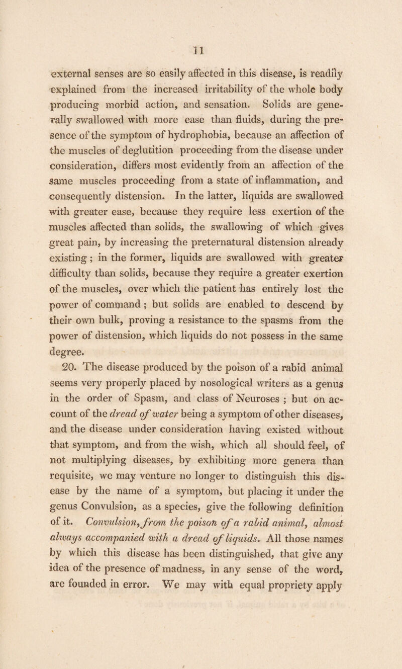 external senses are so easily affected in this disease, is readily explained from the increased irritability of the whole body producing morbid action, and sensation. Solids are gene¬ rally swallowed with more ease than fluids, during the pre¬ sence of the symptom of hydrophobia, because an affection of the muscles of deglutition proceeding from the disease under consideration, differs most evidently from an affection of the same muscles proceeding from a state of inflammation, and consequently distension. In the latter, liquids are swallowed with greater ease, because they require less exertion of the muscles affected than solids, the swallowing of which gives great pain, by increasing the preternatural distension already existing; in the former, liquids are swallowed with greater difficulty than solids, because they require a greater exertion of the muscles, over which the patient has entirely lost the power of command; but solids are enabled to descend by their own bulk, proving a resistance to the spasms from the power of distension, which liquids do not possess in the same degree. 20. The disease produced by the poison of a rabid animal seems very properly placed by nosological writers as a genus in the order of Spasm, and class of Neuroses ; but on ac¬ count of the dread of water being a symptom of other diseases, and the disease under consideration having existed without that symptom, and from the wish, which all should feel, of not multiplying diseases, by exhibiting more genera than requisite, we may venture no longer to distinguish this dis¬ ease by the name of a symptom, but placing it under the genus Convulsion, as a species, give the following definition of it. Convulsion, from the poison of'a rabid animal? almost always accompanied with a dread of liquids. All those names by which this disease has been distinguished, that give any idea of the presence of madness, in any sense of the word, are founded in error. We may with equal propriety apply