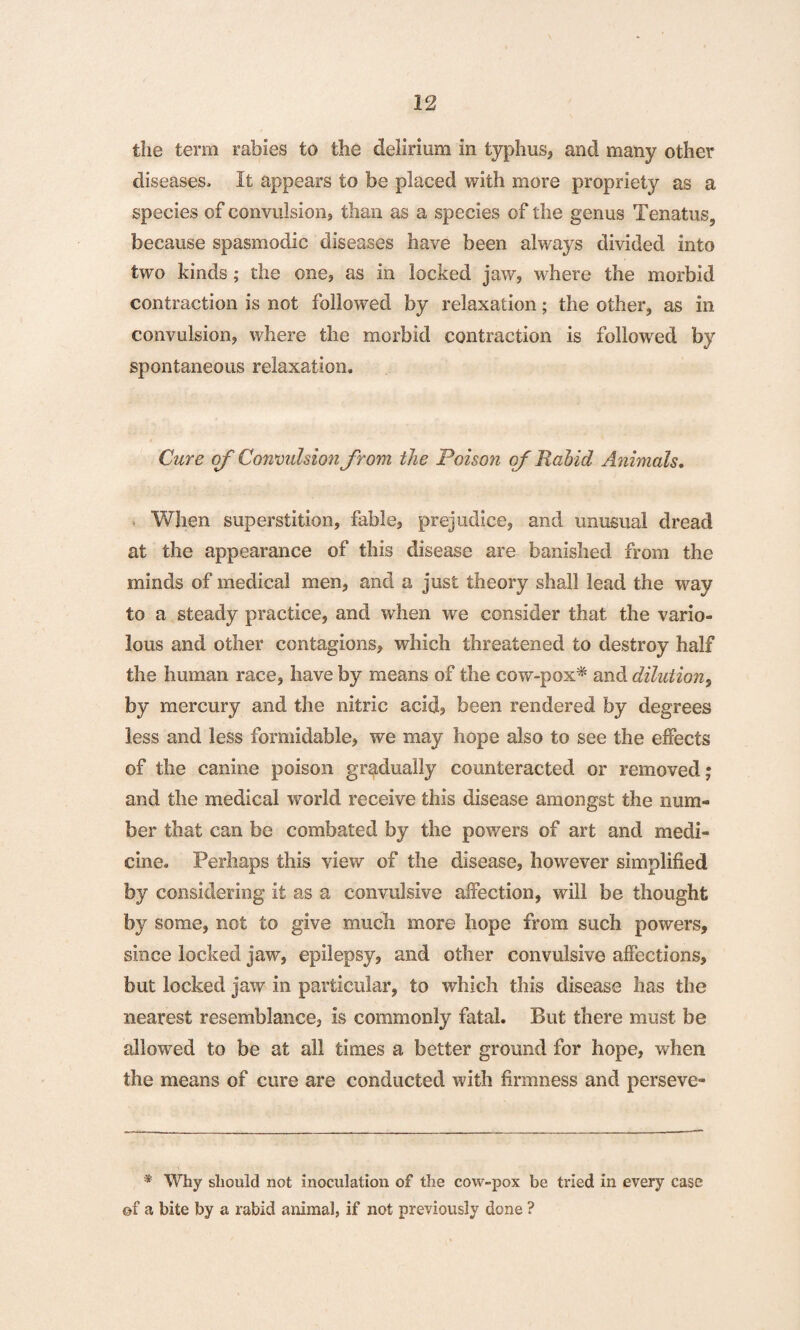 the term rabies to the delirium in typhus, and many other diseases- It appears to be placed with more propriety as a species of convulsion, than as a species of the genus Tenatus, because spasmodic diseases have been always divided into two kinds; the one, as in locked jaw, where the morbid contraction is not followed by relaxation; the other, as in convulsion, where the morbid contraction is followed by spontaneous relaxation. Cure of Convulsion from the Poison of Rabid Animals. When superstition, fable, prejudice, and unusual dread at the appearance of this disease are banished from the minds of medical men, and a just theory shall lead the way to a steady practice, and when we consider that the vario¬ lous and other contagions, which threatened to destroy half the human race, have by means of the cow-pox* and dilution, by mercury and the nitric acid, been rendered by degrees less and less formidable, we may hope also to see the effects of the canine poison gradually counteracted or removed; and the medical world receive this disease amongst the num¬ ber that can be combated by the powers of art and medi¬ cine. Perhaps this view of the disease, however simplified by considering it as a convulsive affection, will be thought by some, not to give much more hope from such powers, since locked jaw, epilepsy, and other convulsive affections, but locked jaw in particular, to which this disease has the nearest resemblance, is commonly fatal. But there must be allowed to be at all times a better ground for hope, when the means of cure are conducted with firmness and perseve- * Why should not inoculation of the cow-pox be tried in every case ©f a bite by a rabid animal, if not previously done ?