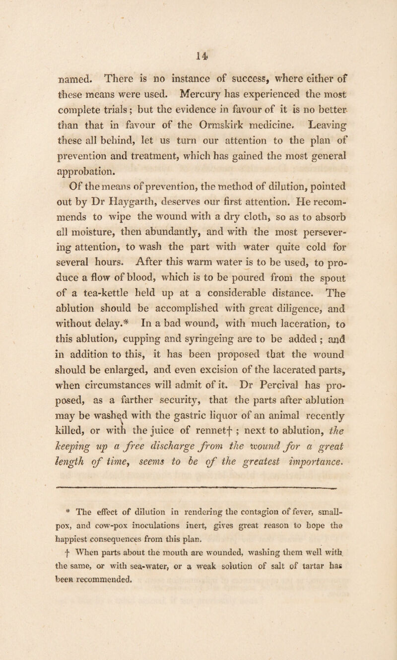 named. There is no instance of success, where either of these means were used. Mercury has experienced the most complete trials; but the evidence in favour of it is no better- than that in favour of the Ormskirk medicine. Leaving these all behind, let us turn our attention to the plan of prevention and treatment, which has gained the most general approbation. Of the means of prevention, the method of dilution, pointed out by Dr Haygarth, deserves our first attention. He recom¬ mends to wipe the wound with a dry cloth, so as to absorb all moisture, then abundantly, and with the most persever¬ ing attention, to wash the part with water quite cold for several hours. After this warm water is to be used, to pro¬ duce a flow of blood, which is to be poured from the spout of a tea-kettle held up at a considerable distance. The ablution should be accomplished with great diligence, and without delay.* In a bad wound, with much laceration, to this ablution, cupping and syringeing are to be added ; and in addition to this, it has been proposed that the wound should be enlarged, and even excision of the lacerated parts, when circumstances will admit of it. Dr Percival has pro¬ posed, as a farther security, that the parts after ablution may be washed with the gastric liquor of an animal recently killed, or wuth the juice of rennetf ; next to ablution, the beeping up a free discharge from the mound for a great length of time, seems to be of the greatest importance. * The effect of dilution in rendering the contagion of fever, small¬ pox, and cow-pox inoculations inert, gives great reason to hope the happiest consequences from this plan. f When parts about the mouth are wounded, washing them well with the same, or with sea-water, or a weak solution of salt of tartar has been recommended.